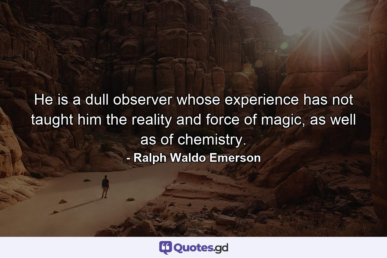 He is a dull observer whose experience has not taught him the reality and force of magic, as well as of chemistry. - Quote by Ralph Waldo Emerson