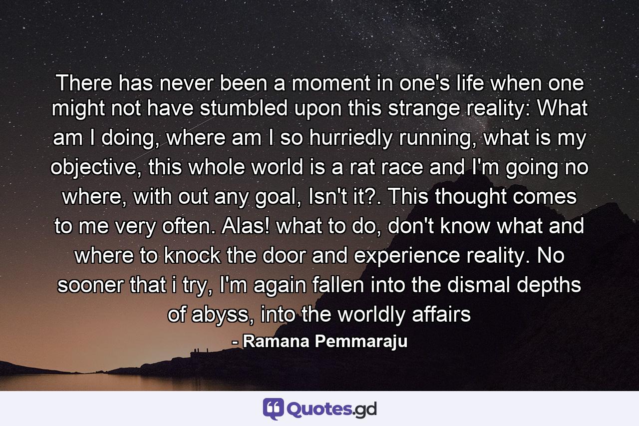 There has never been a moment in one's life when one might not have stumbled upon this strange reality: What am I doing, where am I so hurriedly running, what is my objective, this whole world is a rat race and I'm going no where, with out any goal, Isn't it?. This thought comes to me very often. Alas! what to do, don't know what and where to knock the door and experience reality. No sooner that i try, I'm again fallen into the dismal depths of abyss, into the worldly affairs - Quote by Ramana Pemmaraju