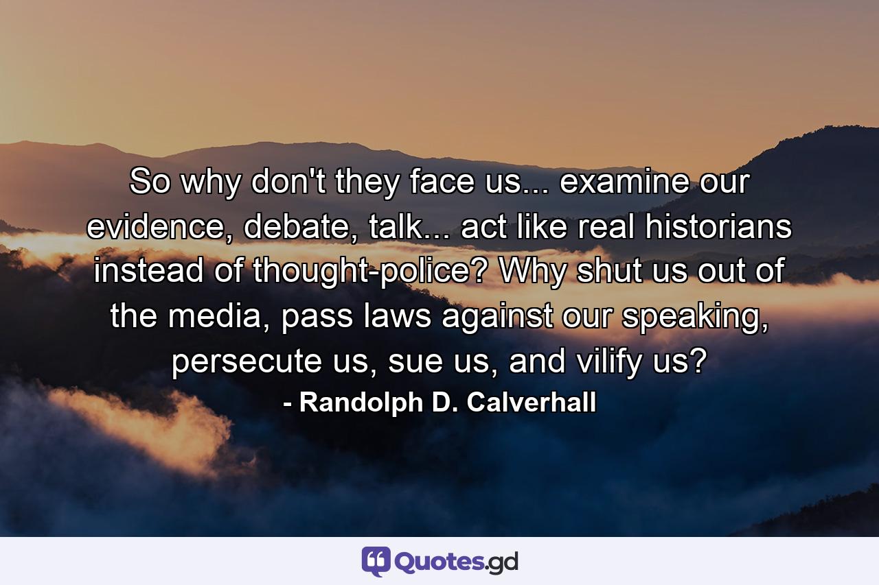 So why don't they face us... examine our evidence, debate, talk... act like real historians instead of thought-police? Why shut us out of the media, pass laws against our speaking, persecute us, sue us, and vilify us? - Quote by Randolph D. Calverhall