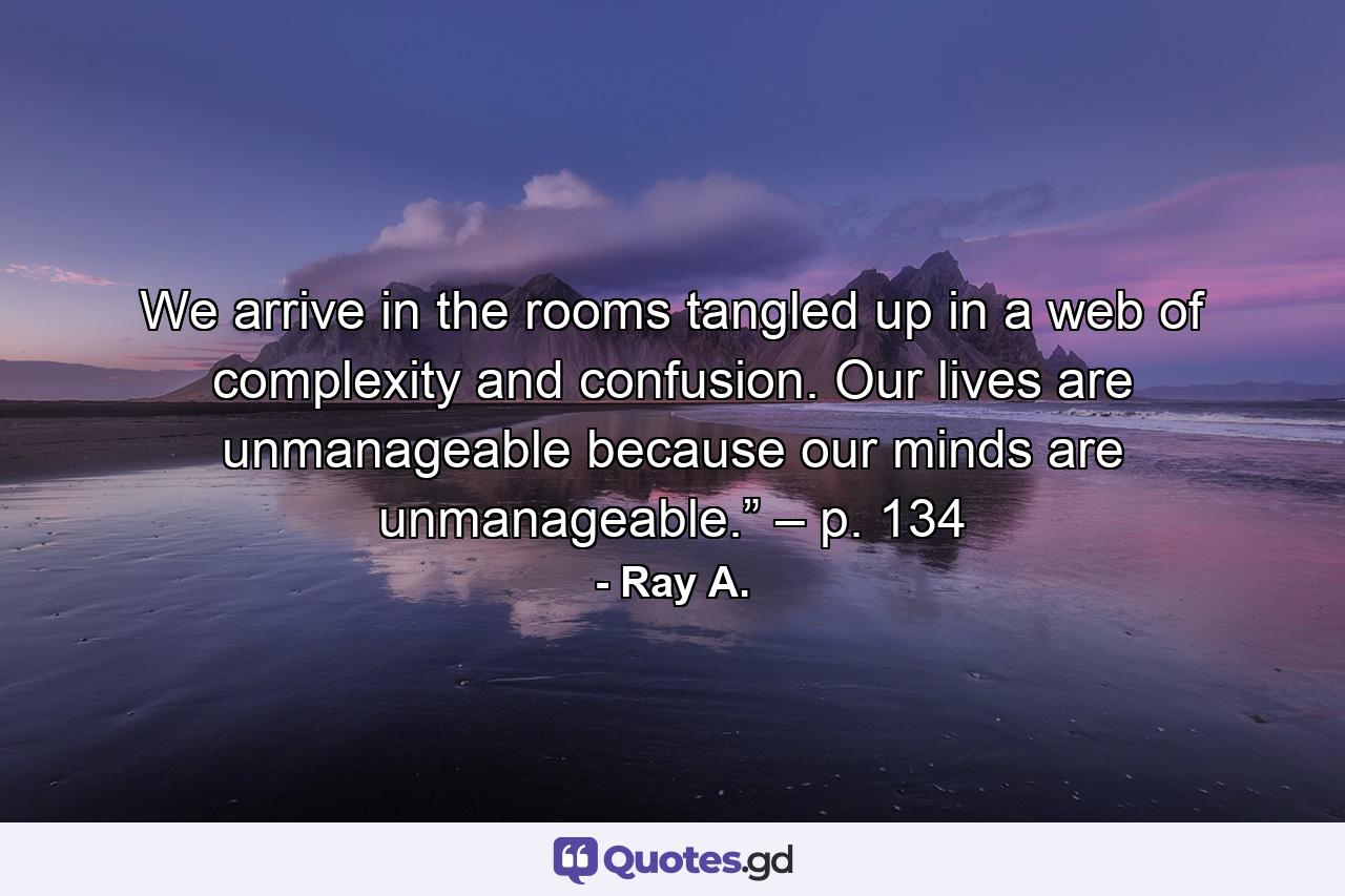 We arrive in the rooms tangled up in a web of complexity and confusion. Our lives are unmanageable because our minds are unmanageable.” – p. 134 - Quote by Ray A.