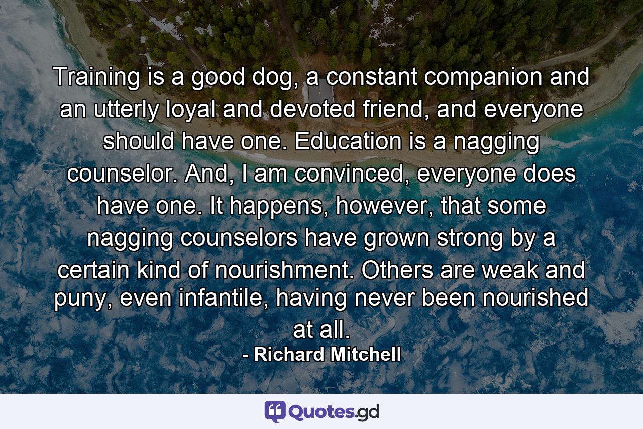 Training is a good dog, a constant companion and an utterly loyal and devoted friend, and everyone should have one. Education is a nagging counselor. And, I am convinced, everyone does have one. It happens, however, that some nagging counselors have grown strong by a certain kind of nourishment. Others are weak and puny, even infantile, having never been nourished at all. - Quote by Richard Mitchell