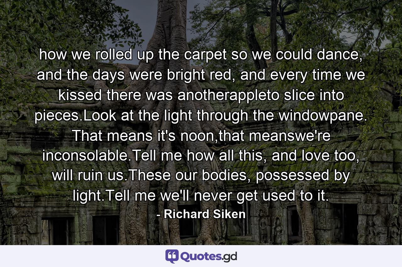 how we rolled up the carpet so we could dance, and the days were bright red, and every time we kissed there was anotherappleto slice into pieces.Look at the light through the windowpane. That means it's noon,that meanswe're inconsolable.Tell me how all this, and love too, will ruin us.These our bodies, possessed by light.Tell me we'll never get used to it. - Quote by Richard Siken