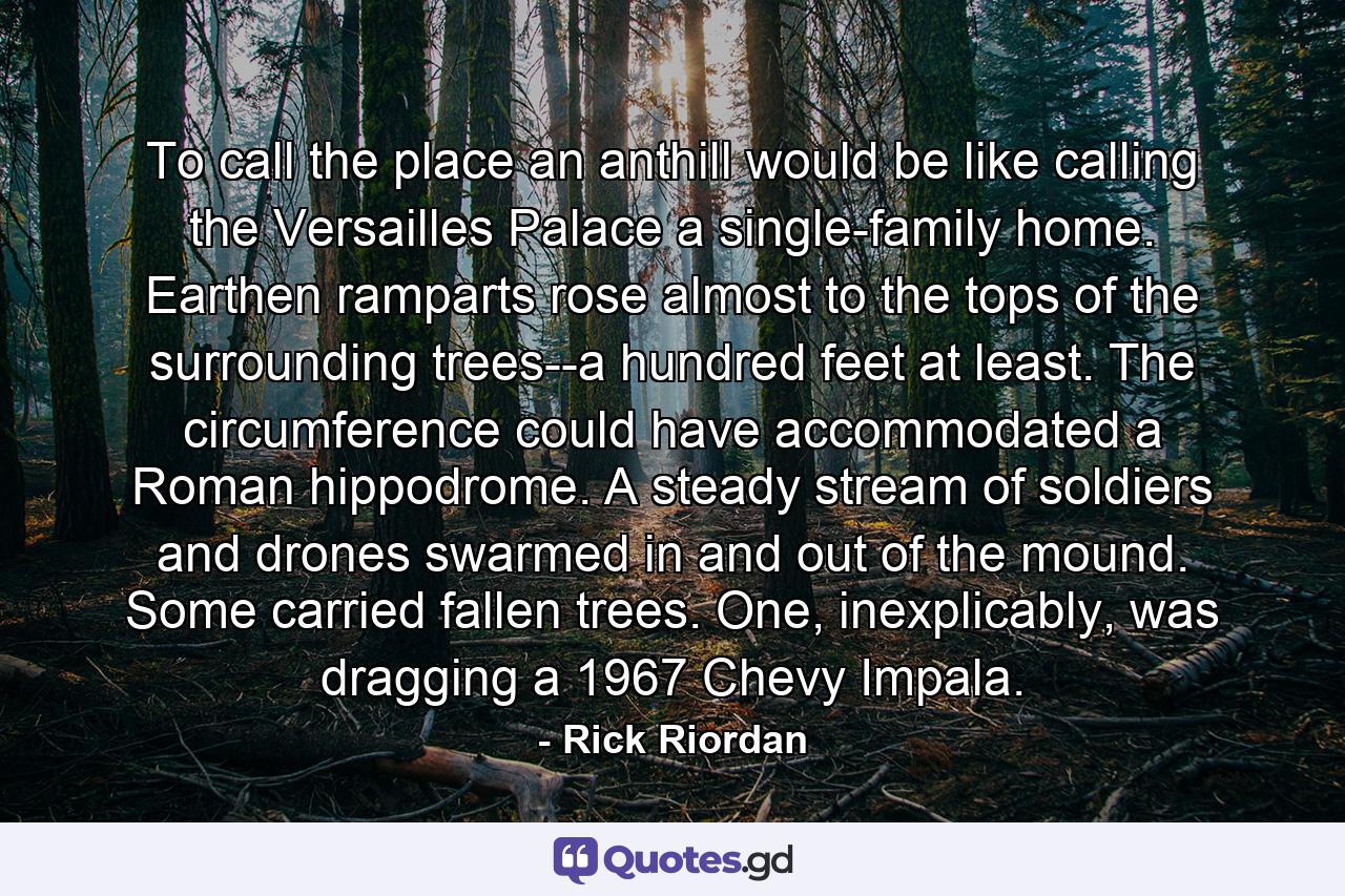 To call the place an anthill would be like calling the Versailles Palace a single-family home. Earthen ramparts rose almost to the tops of the surrounding trees--a hundred feet at least. The circumference could have accommodated a Roman hippodrome. A steady stream of soldiers and drones swarmed in and out of the mound. Some carried fallen trees. One, inexplicably, was dragging a 1967 Chevy Impala. - Quote by Rick Riordan