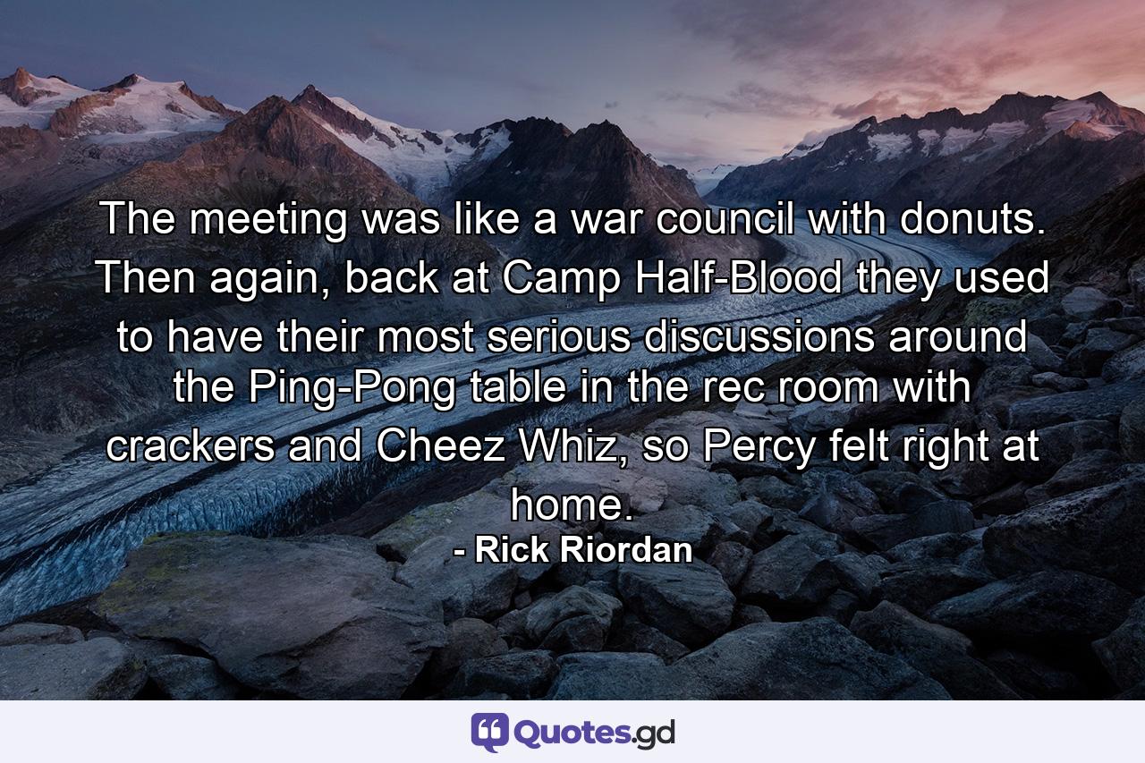 The meeting was like a war council with donuts. Then again, back at Camp Half-Blood they used to have their most serious discussions around the Ping-Pong table in the rec room with crackers and Cheez Whiz, so Percy felt right at home. - Quote by Rick Riordan