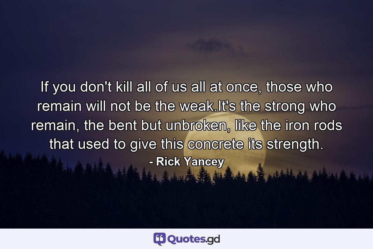 If you don't kill all of us all at once, those who remain will not be the weak.It's the strong who remain, the bent but unbroken, like the iron rods that used to give this concrete its strength. - Quote by Rick Yancey