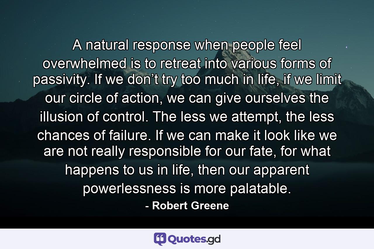 A natural response when people feel overwhelmed is to retreat into various forms of passivity. If we don’t try too much in life, if we limit our circle of action, we can give ourselves the illusion of control. The less we attempt, the less chances of failure. If we can make it look like we are not really responsible for our fate, for what happens to us in life, then our apparent powerlessness is more palatable. - Quote by Robert Greene