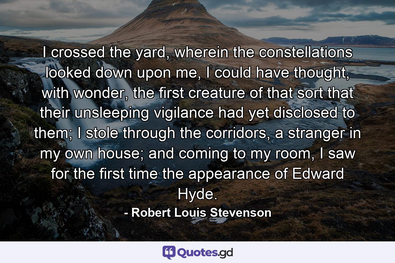 I crossed the yard, wherein the constellations looked down upon me, I could have thought, with wonder, the first creature of that sort that their unsleeping vigilance had yet disclosed to them; I stole through the corridors, a stranger in my own house; and coming to my room, I saw for the first time the appearance of Edward Hyde. - Quote by Robert Louis Stevenson