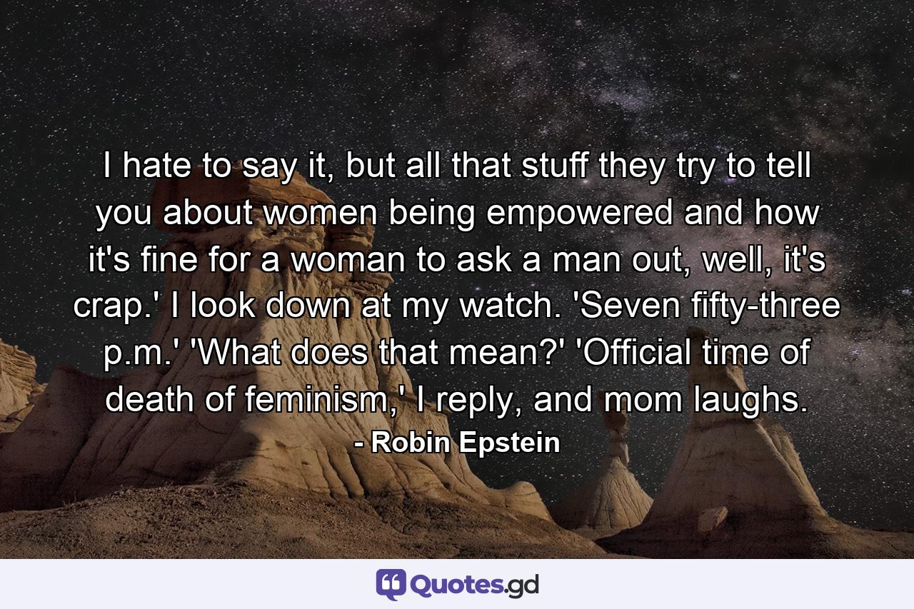 I hate to say it, but all that stuff they try to tell you about women being empowered and how it's fine for a woman to ask a man out, well, it's crap.' I look down at my watch. 'Seven fifty-three p.m.' 'What does that mean?' 'Official time of death of feminism,' I reply, and mom laughs. - Quote by Robin Epstein