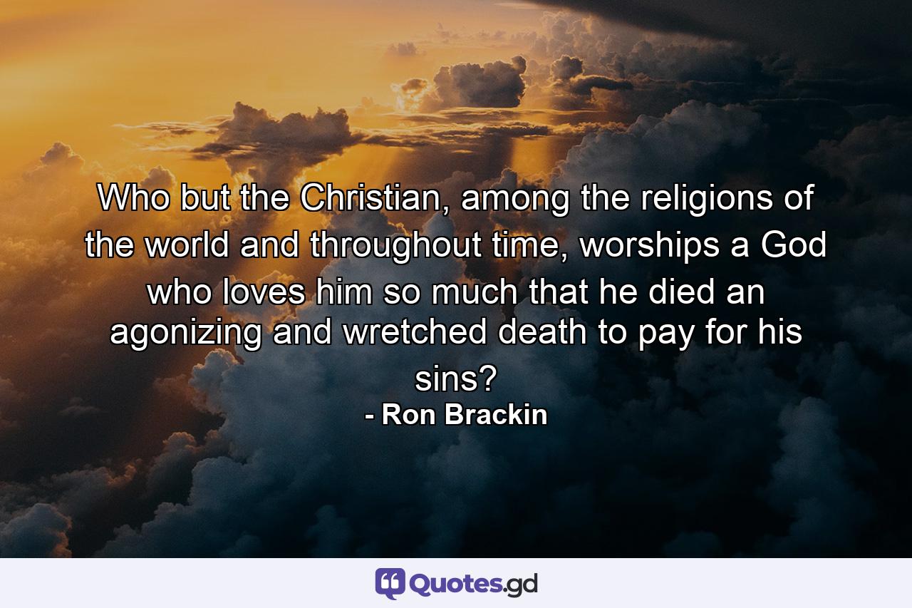 Who but the Christian, among the religions of the world and throughout time, worships a God who loves him so much that he died an agonizing and wretched death to pay for his sins? - Quote by Ron Brackin