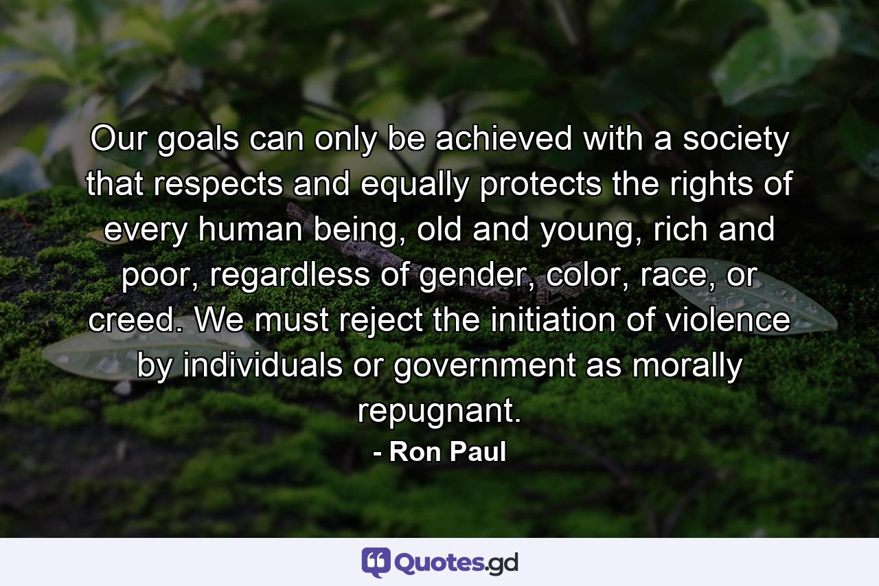 Our goals can only be achieved with a society that respects and equally protects the rights of every human being, old and young, rich and poor, regardless of gender, color, race, or creed. We must reject the initiation of violence by individuals or government as morally repugnant. - Quote by Ron Paul