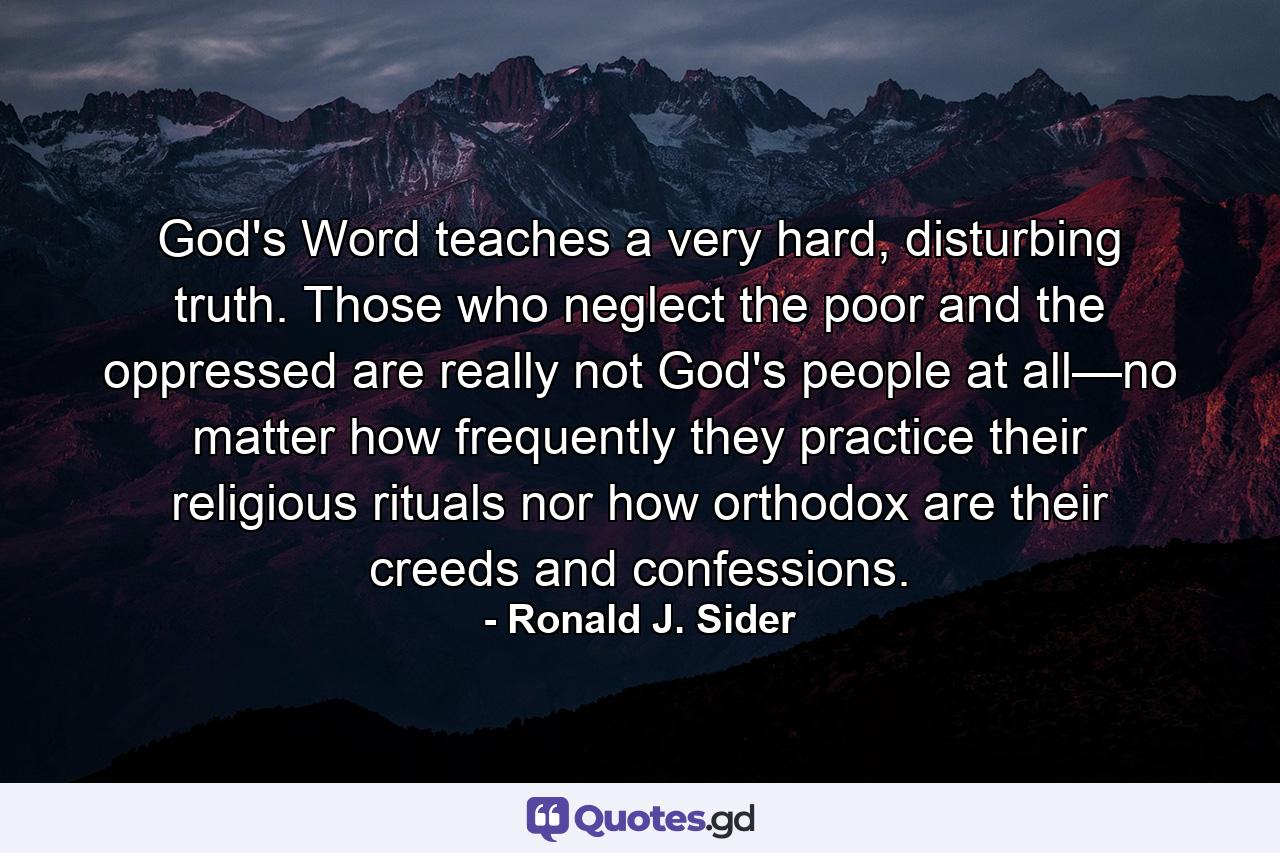 God's Word teaches a very hard, disturbing truth. Those who neglect the poor and the oppressed are really not God's people at all—no matter how frequently they practice their religious rituals nor how orthodox are their creeds and confessions. - Quote by Ronald J. Sider