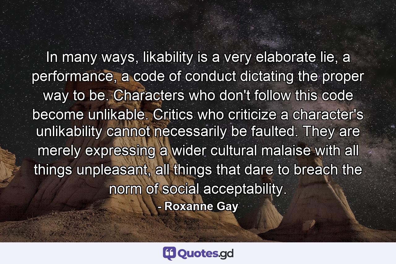 In many ways, likability is a very elaborate lie, a performance, a code of conduct dictating the proper way to be. Characters who don't follow this code become unlikable. Critics who criticize a character's unlikability cannot necessarily be faulted. They are merely expressing a wider cultural malaise with all things unpleasant, all things that dare to breach the norm of social acceptability. - Quote by Roxanne Gay