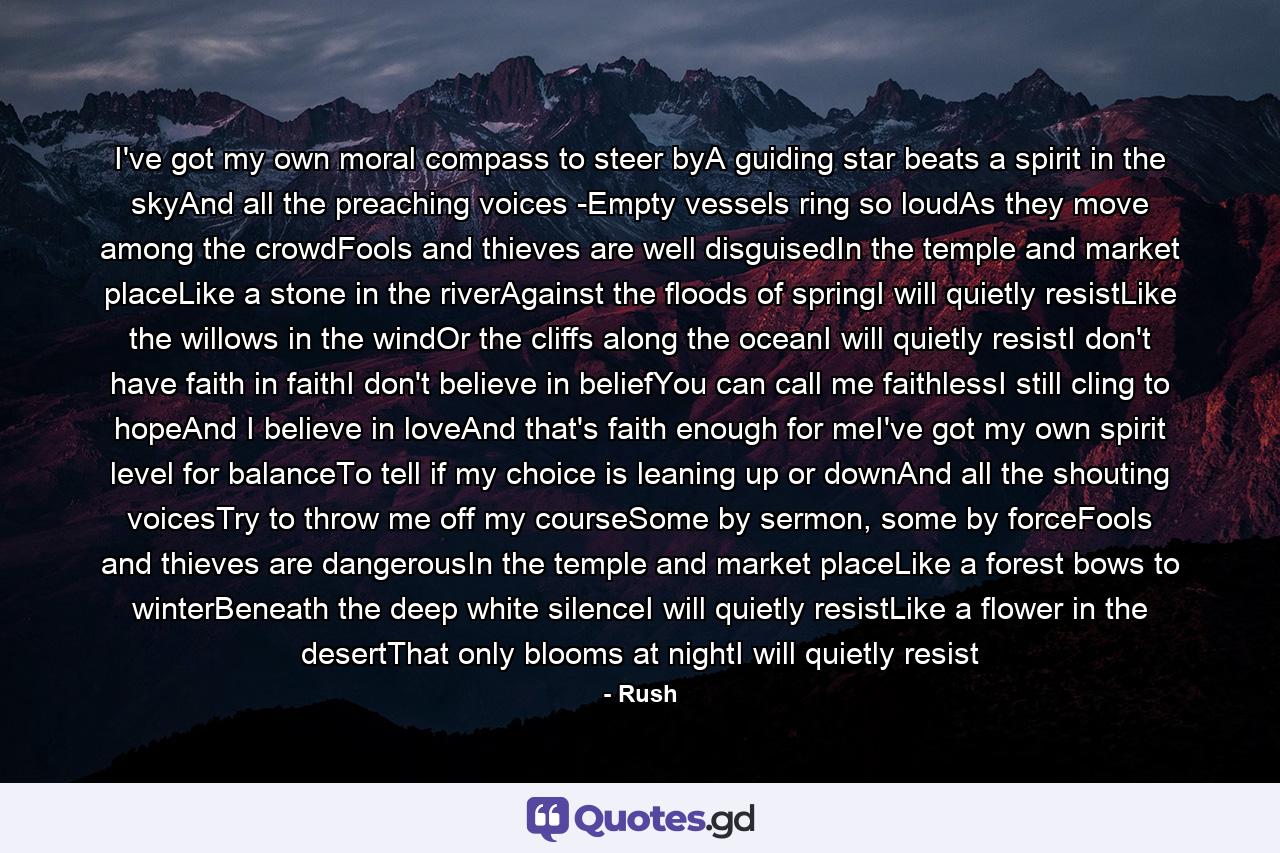 I've got my own moral compass to steer byA guiding star beats a spirit in the skyAnd all the preaching voices -Empty vessels ring so loudAs they move among the crowdFools and thieves are well disguisedIn the temple and market placeLike a stone in the riverAgainst the floods of springI will quietly resistLike the willows in the windOr the cliffs along the oceanI will quietly resistI don't have faith in faithI don't believe in beliefYou can call me faithlessI still cling to hopeAnd I believe in loveAnd that's faith enough for meI've got my own spirit level for balanceTo tell if my choice is leaning up or downAnd all the shouting voicesTry to throw me off my courseSome by sermon, some by forceFools and thieves are dangerousIn the temple and market placeLike a forest bows to winterBeneath the deep white silenceI will quietly resistLike a flower in the desertThat only blooms at nightI will quietly resist - Quote by Rush