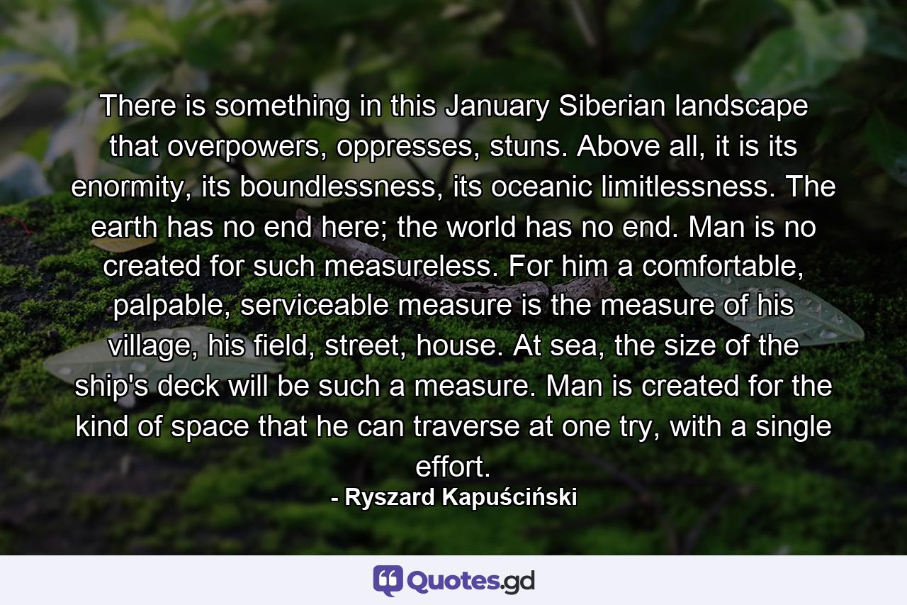 There is something in this January Siberian landscape that overpowers, oppresses, stuns. Above all, it is its enormity, its boundlessness, its oceanic limitlessness. The earth has no end here; the world has no end. Man is no created for such measureless. For him a comfortable, palpable, serviceable measure is the measure of his village, his field, street, house. At sea, the size of the ship's deck will be such a measure. Man is created for the kind of space that he can traverse at one try, with a single effort. - Quote by Ryszard Kapuściński