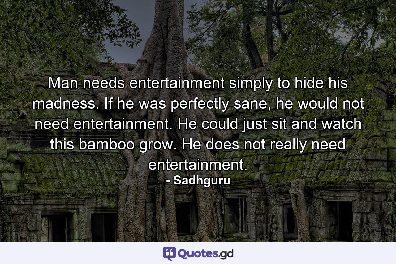 Man needs entertainment simply to hide his madness. If he was perfectly sane, he would not need entertainment. He could just sit and watch this bamboo grow. He does not really need entertainment. - Quote by Sadhguru