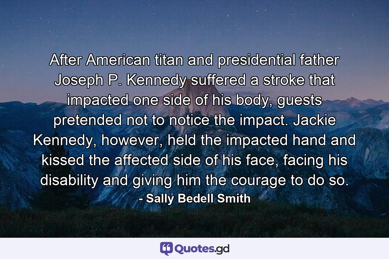 After American titan and presidential father Joseph P. Kennedy suffered a stroke that impacted one side of his body, guests pretended not to notice the impact. Jackie Kennedy, however, held the impacted hand and kissed the affected side of his face, facing his disability and giving him the courage to do so. - Quote by Sally Bedell Smith