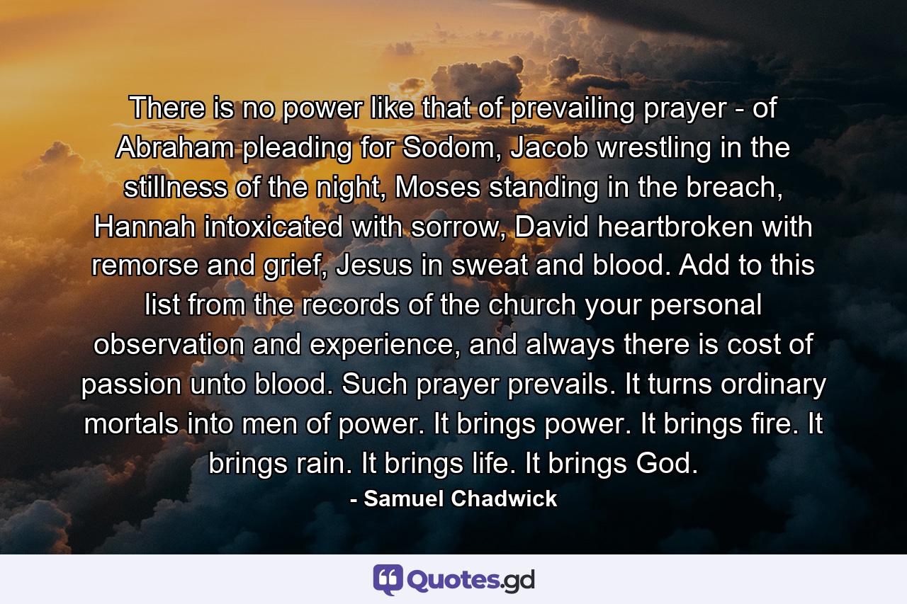 There is no power like that of prevailing prayer - of Abraham pleading for Sodom, Jacob wrestling in the stillness of the night, Moses standing in the breach, Hannah intoxicated with sorrow, David heartbroken with remorse and grief, Jesus in sweat and blood. Add to this list from the records of the church your personal observation and experience, and always there is cost of passion unto blood. Such prayer prevails. It turns ordinary mortals into men of power. It brings power. It brings fire. It brings rain. It brings life. It brings God. - Quote by Samuel Chadwick