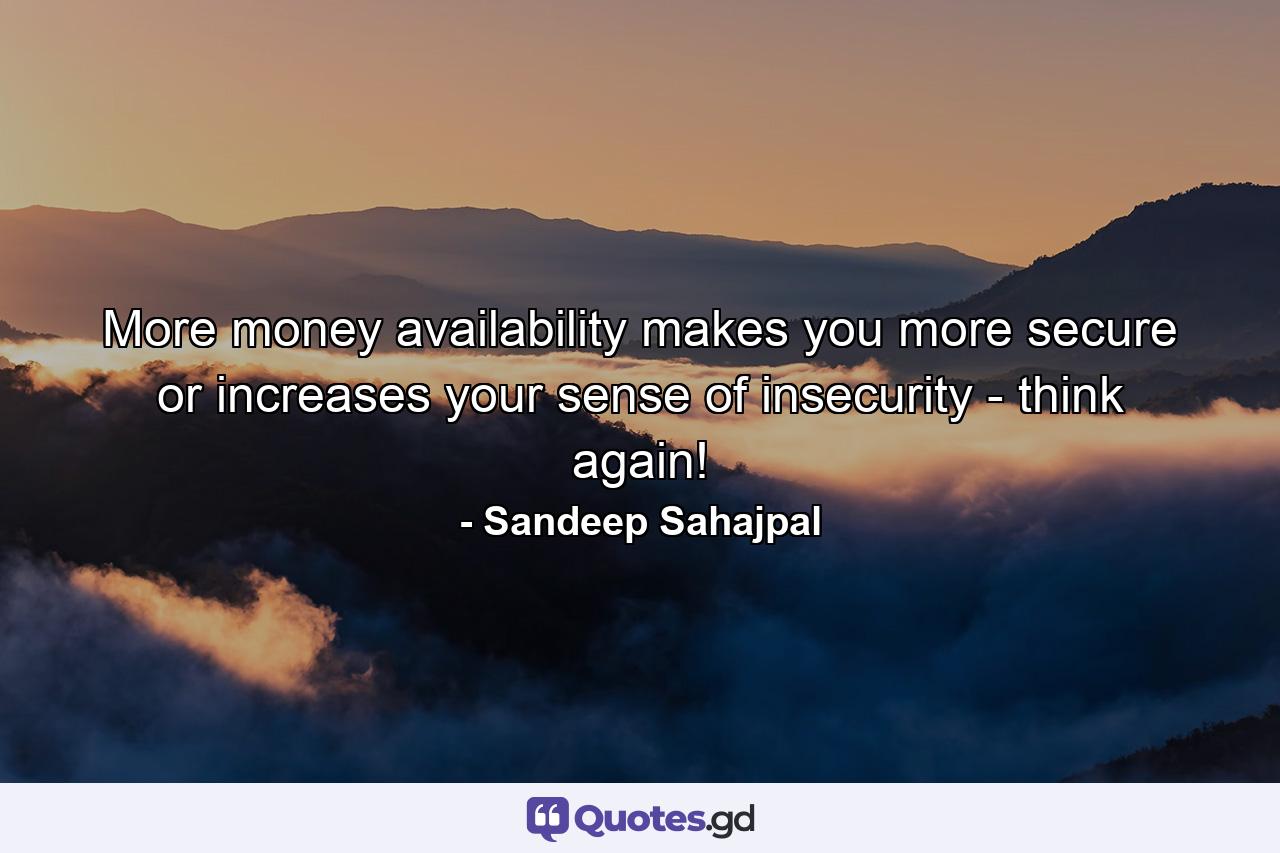 More money availability makes you more secure or increases your sense of insecurity - think again! - Quote by Sandeep Sahajpal