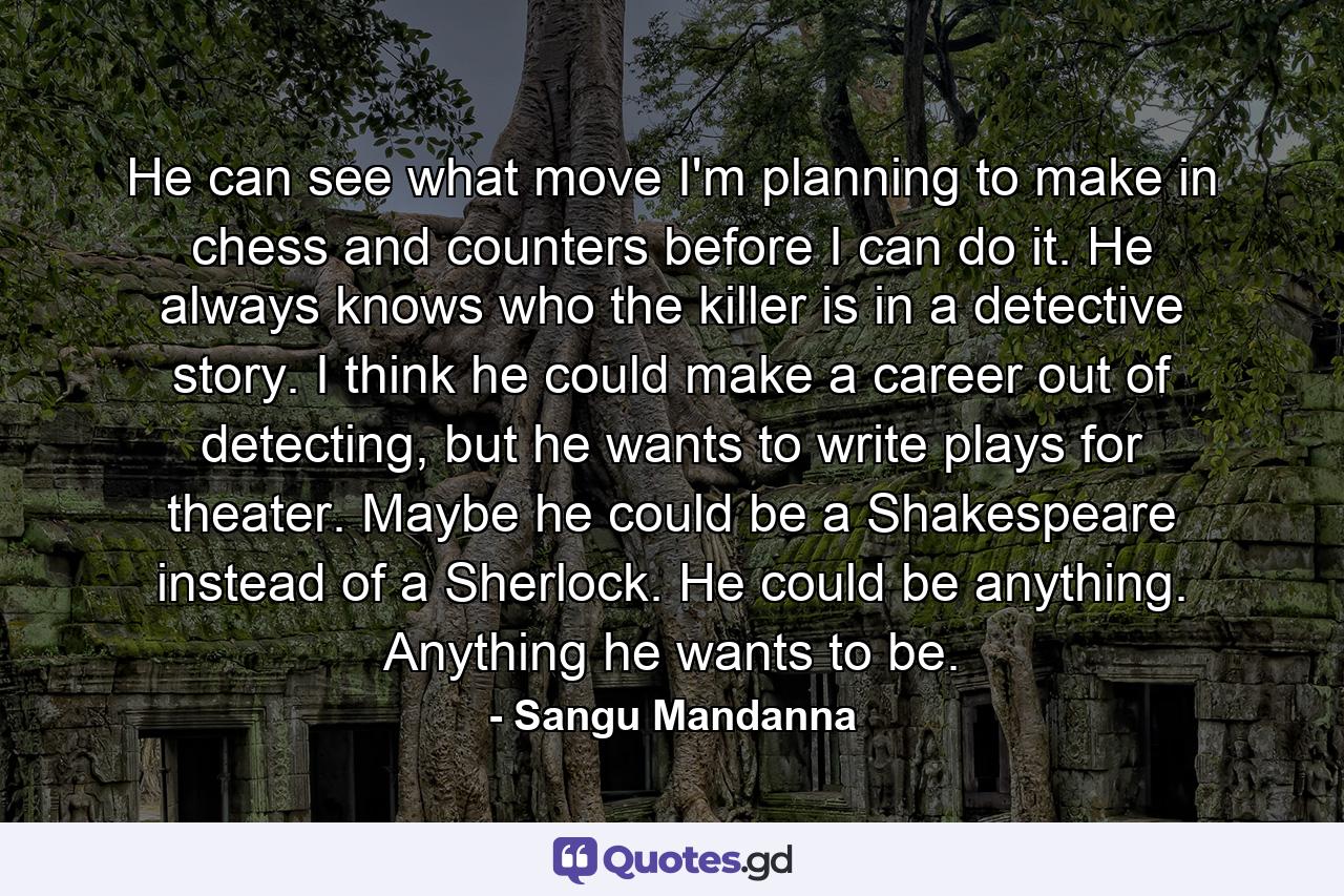 He can see what move I'm planning to make in chess and counters before I can do it. He always knows who the killer is in a detective story. I think he could make a career out of detecting, but he wants to write plays for theater. Maybe he could be a Shakespeare instead of a Sherlock. He could be anything. Anything he wants to be. - Quote by Sangu Mandanna