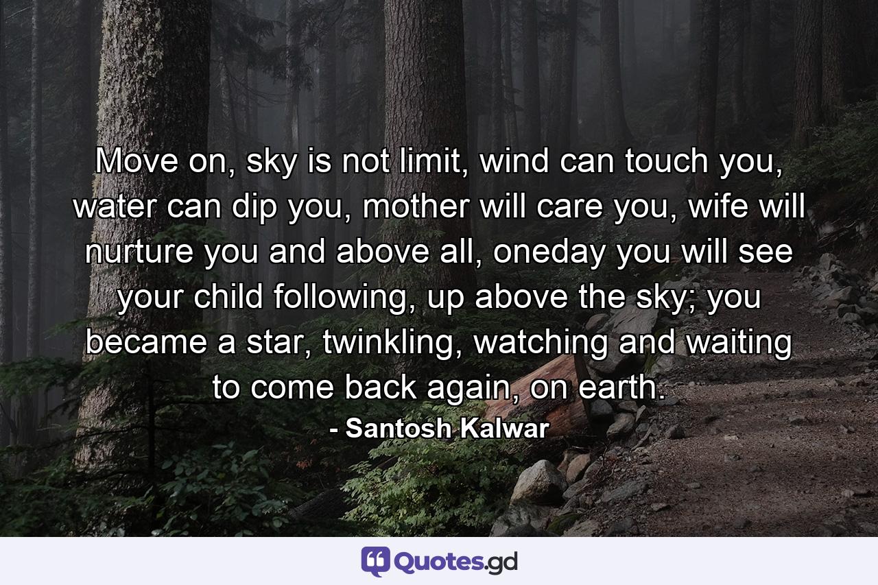 Move on, sky is not limit, wind can touch you, water can dip you, mother will care you, wife will nurture you and above all, oneday you will see your child following, up above the sky; you became a star, twinkling, watching and waiting to come back again, on earth. - Quote by Santosh Kalwar