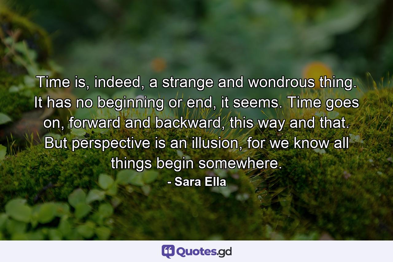 Time is, indeed, a strange and wondrous thing. It has no beginning or end, it seems. Time goes on, forward and backward, this way and that. But perspective is an illusion, for we know all things begin somewhere. - Quote by Sara Ella