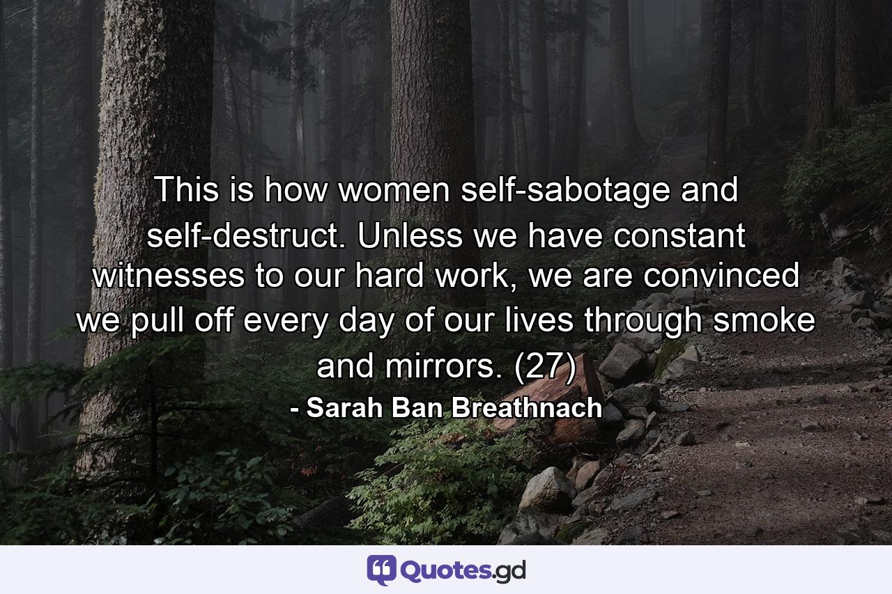 This is how women self-sabotage and self-destruct. Unless we have constant witnesses to our hard work, we are convinced we pull off every day of our lives through smoke and mirrors. (27) - Quote by Sarah Ban Breathnach