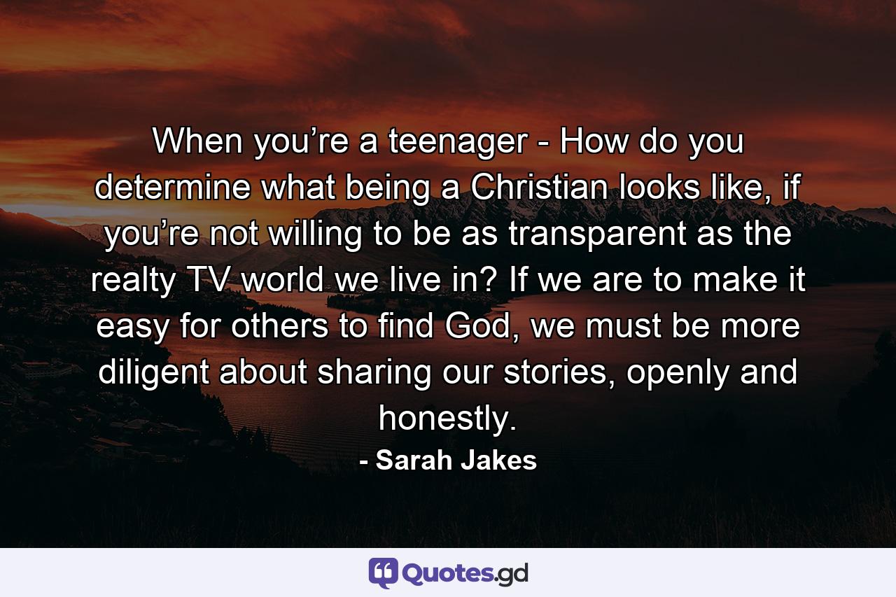 When you’re a teenager - How do you determine what being a Christian looks like, if you’re not willing to be as transparent as the realty TV world we live in? If we are to make it easy for others to find God, we must be more diligent about sharing our stories, openly and honestly. - Quote by Sarah Jakes