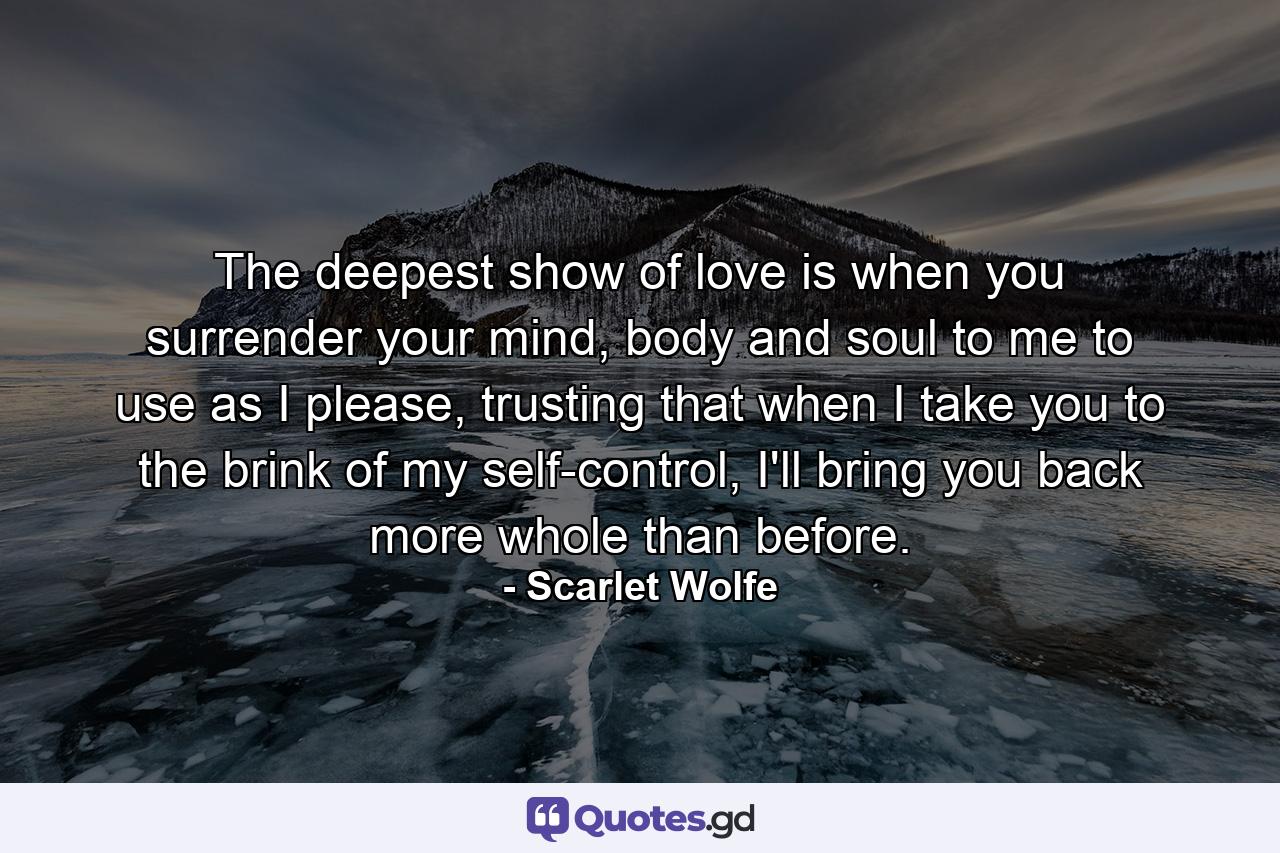 The deepest show of love is when you surrender your mind, body and soul to me to use as I please, trusting that when I take you to the brink of my self-control, I'll bring you back more whole than before. - Quote by Scarlet Wolfe