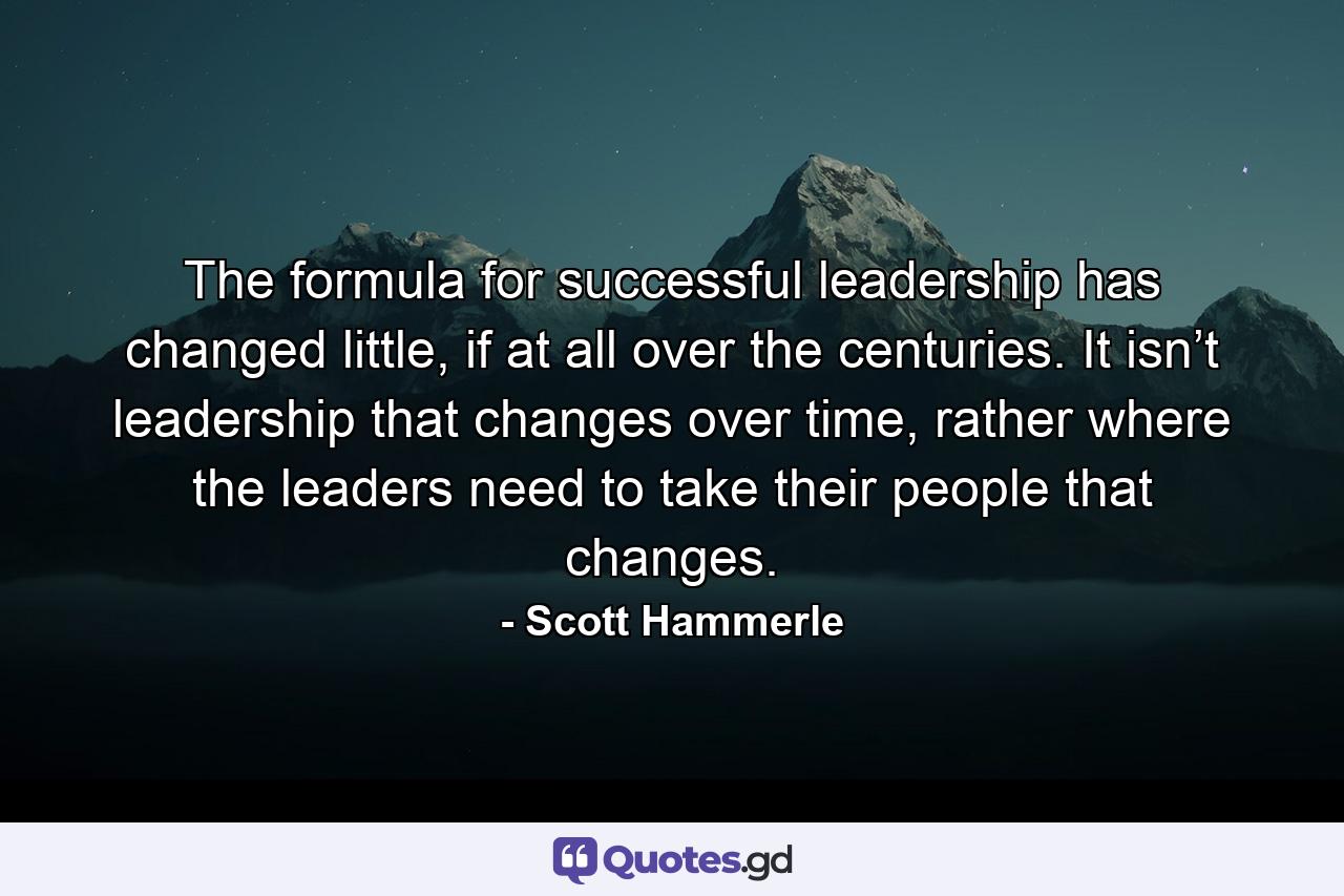 The formula for successful leadership has changed little, if at all over the centuries. It isn’t leadership that changes over time, rather where the leaders need to take their people that changes. - Quote by Scott Hammerle