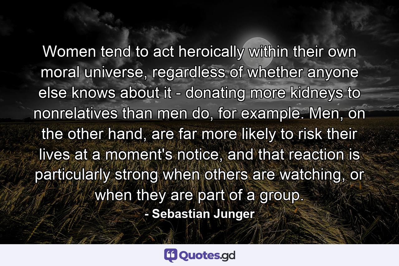 Women tend to act heroically within their own moral universe, regardless of whether anyone else knows about it - donating more kidneys to nonrelatives than men do, for example. Men, on the other hand, are far more likely to risk their lives at a moment's notice, and that reaction is particularly strong when others are watching, or when they are part of a group. - Quote by Sebastian Junger