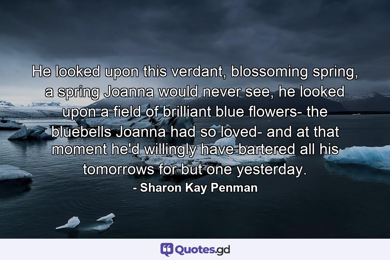 He looked upon this verdant, blossoming spring, a spring Joanna would never see, he looked upon a field of brilliant blue flowers- the bluebells Joanna had so loved- and at that moment he'd willingly have bartered all his tomorrows for but one yesterday. - Quote by Sharon Kay Penman