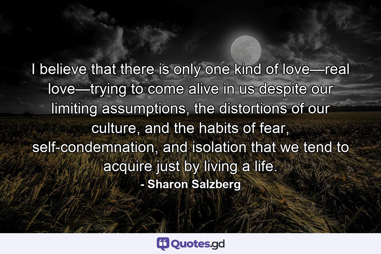 I believe that there is only one kind of love—real love—trying to come alive in us despite our limiting assumptions, the distortions of our culture, and the habits of fear, self-condemnation, and isolation that we tend to acquire just by living a life. - Quote by Sharon Salzberg