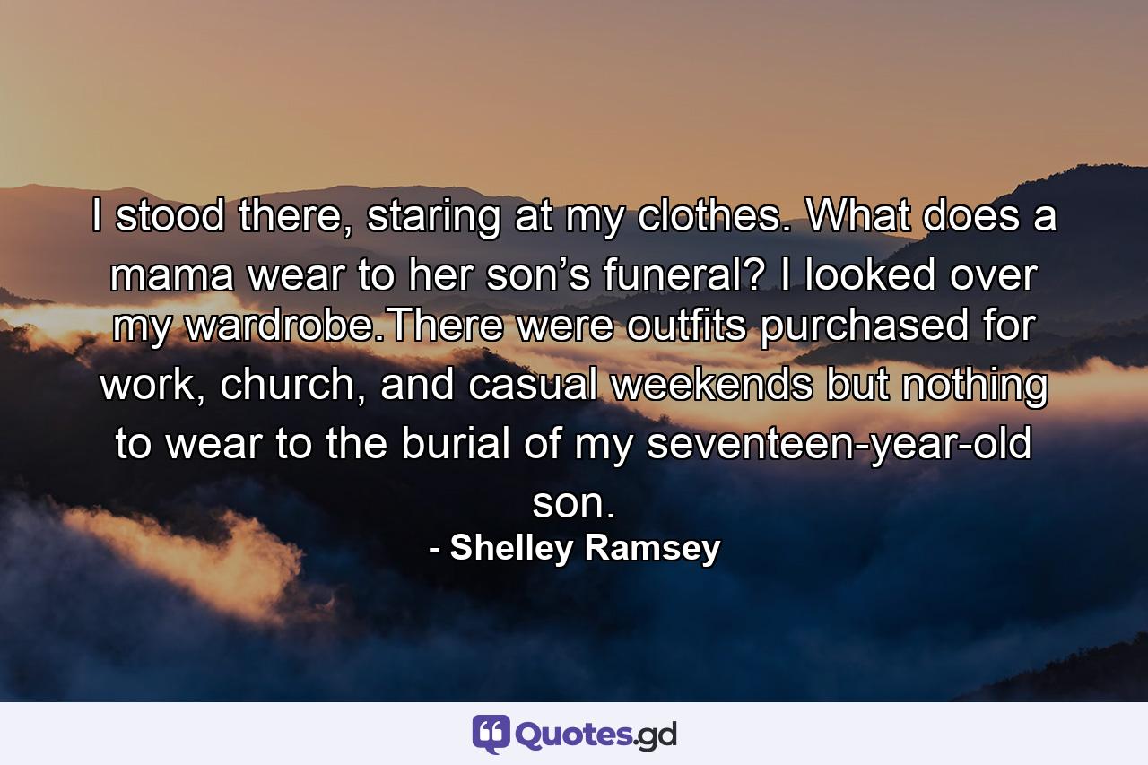 I stood there, staring at my clothes. What does a mama wear to her son’s funeral? I looked over my wardrobe.There were outfits purchased for work, church, and casual weekends but nothing to wear to the burial of my seventeen-year-old son. - Quote by Shelley Ramsey