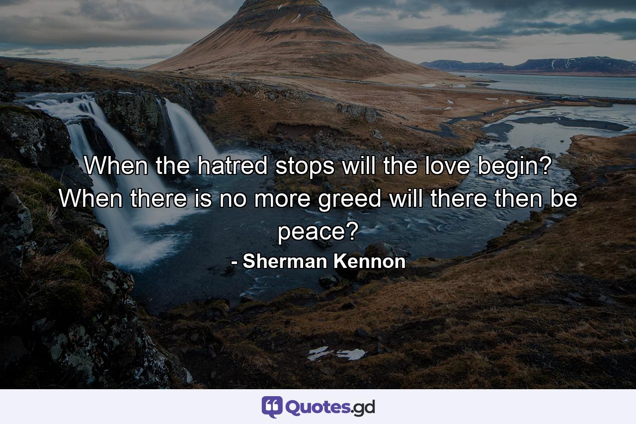 When the hatred stops will the love begin? When there is no more greed will there then be peace? - Quote by Sherman Kennon