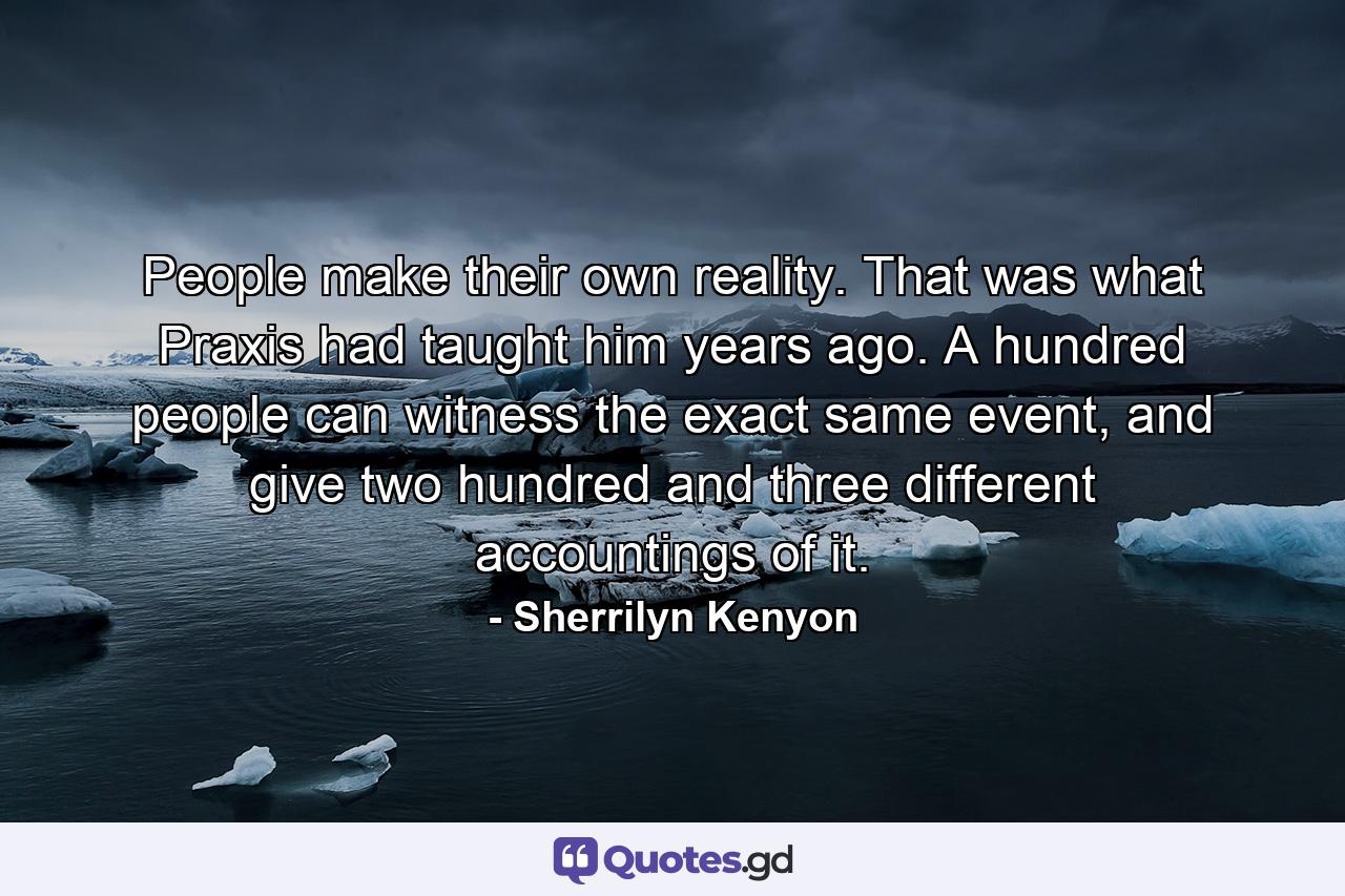 People make their own reality. That was what Praxis had taught him years ago. A hundred people can witness the exact same event, and give two hundred and three different accountings of it. - Quote by Sherrilyn Kenyon