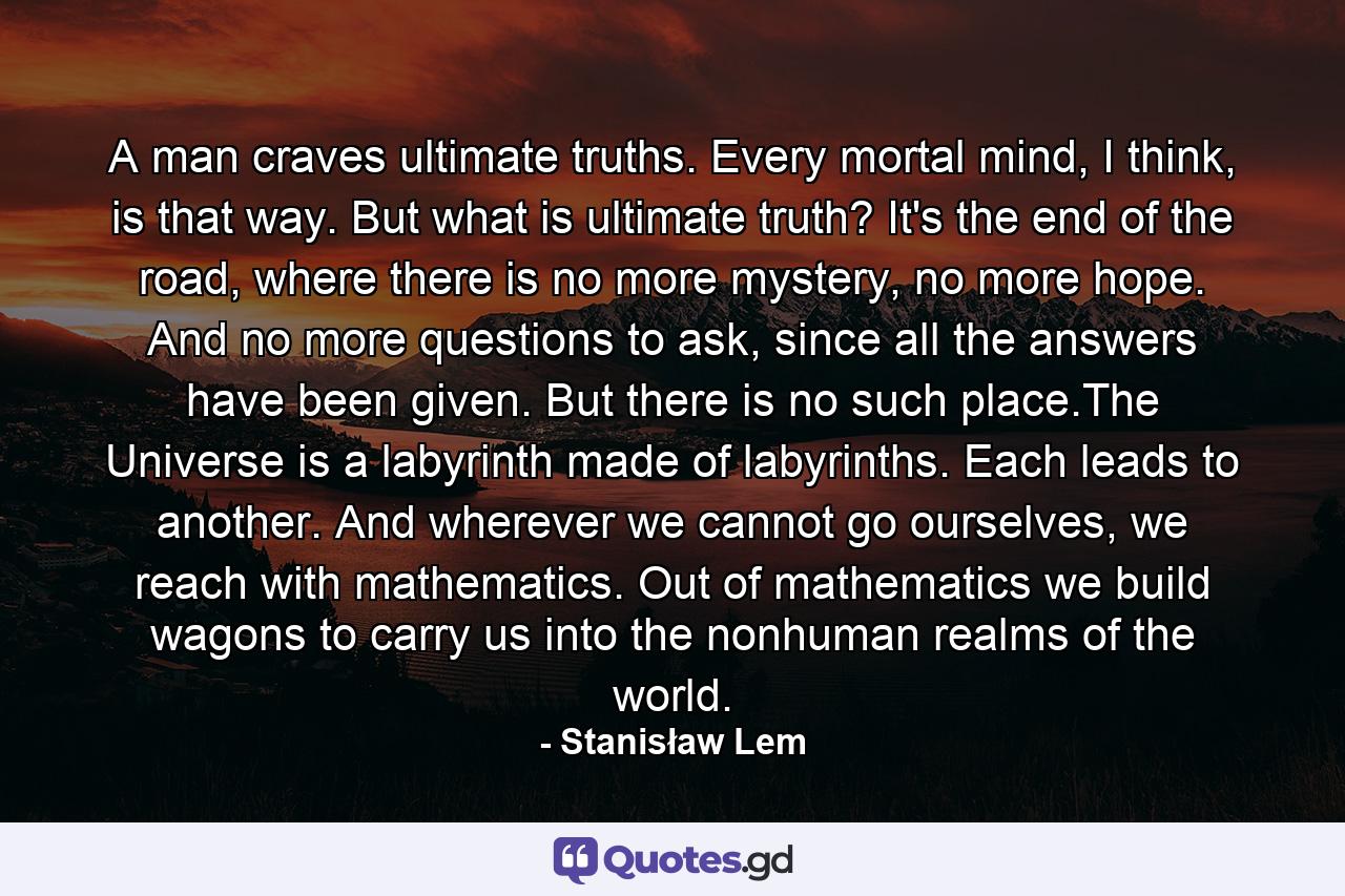 A man craves ultimate truths. Every mortal mind, I think, is that way. But what is ultimate truth? It's the end of the road, where there is no more mystery, no more hope. And no more questions to ask, since all the answers have been given. But there is no such place.The Universe is a labyrinth made of labyrinths. Each leads to another. And wherever we cannot go ourselves, we reach with mathematics. Out of mathematics we build wagons to carry us into the nonhuman realms of the world. - Quote by Stanisław Lem