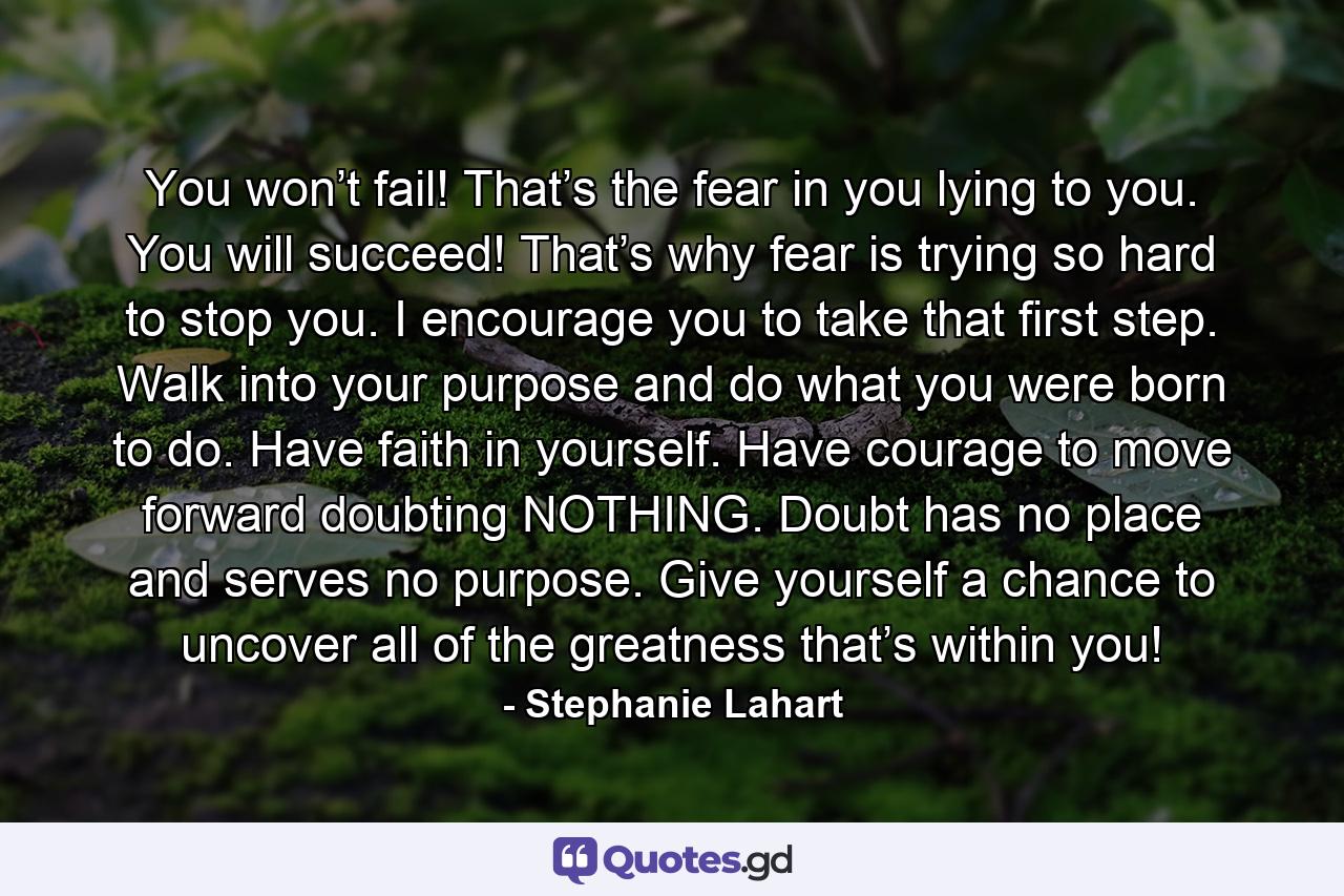 You won’t fail! That’s the fear in you lying to you. You will succeed! That’s why fear is trying so hard to stop you. I encourage you to take that first step. Walk into your purpose and do what you were born to do. Have faith in yourself. Have courage to move forward doubting NOTHING. Doubt has no place and serves no purpose. Give yourself a chance to uncover all of the greatness that’s within you! - Quote by Stephanie Lahart