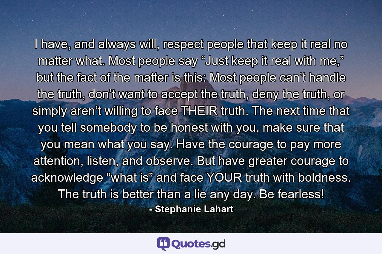 I have, and always will, respect people that keep it real no matter what. Most people say “Just keep it real with me,” but the fact of the matter is this: Most people can’t handle the truth, don’t want to accept the truth, deny the truth, or simply aren’t willing to face THEIR truth. The next time that you tell somebody to be honest with you, make sure that you mean what you say. Have the courage to pay more attention, listen, and observe. But have greater courage to acknowledge “what is” and face YOUR truth with boldness. The truth is better than a lie any day. Be fearless! - Quote by Stephanie Lahart