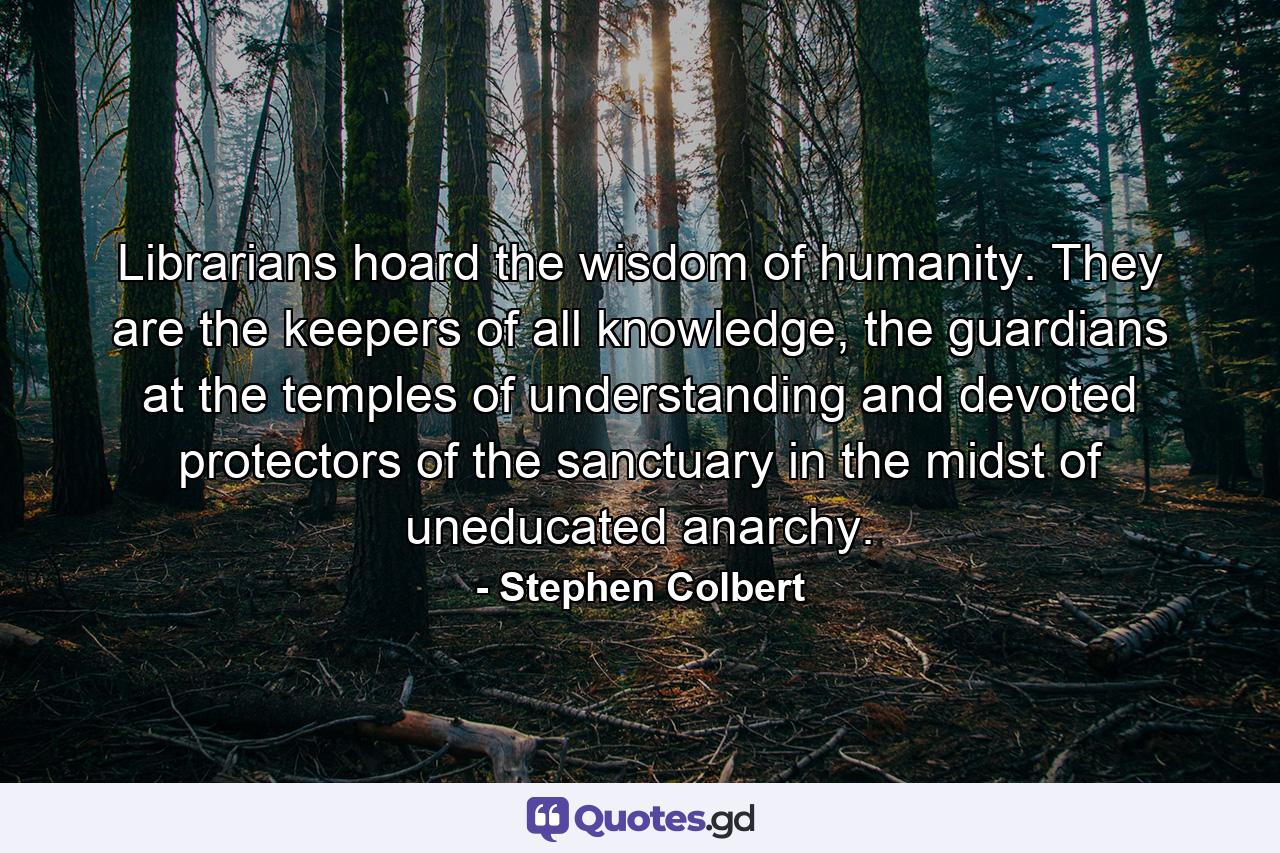 Librarians hoard the wisdom of humanity. They are the keepers of all knowledge, the guardians at the temples of understanding and devoted protectors of the sanctuary in the midst of uneducated anarchy. - Quote by Stephen Colbert