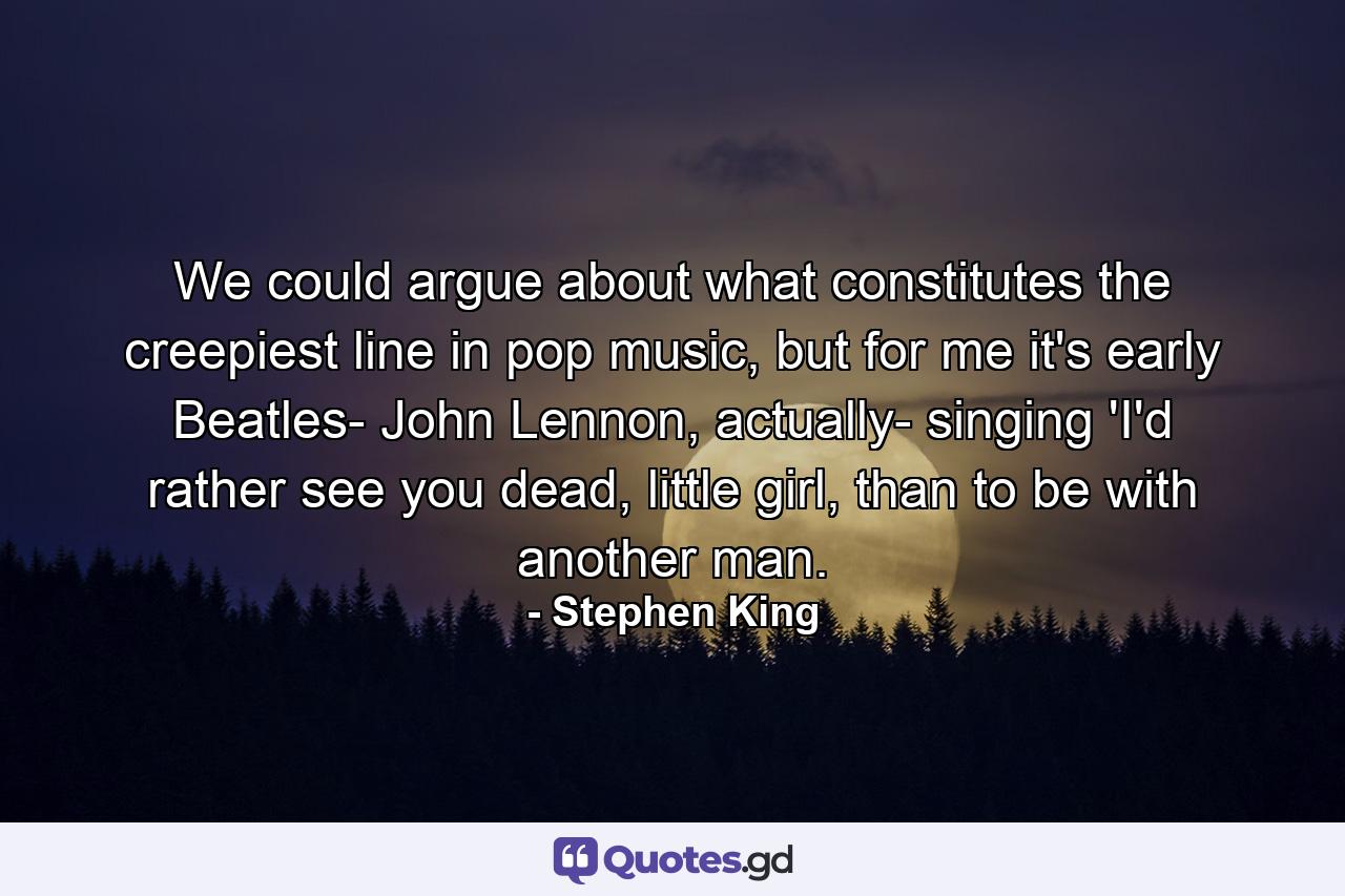 We could argue about what constitutes the creepiest line in pop music, but for me it's early Beatles- John Lennon, actually- singing 'I'd rather see you dead, little girl, than to be with another man. - Quote by Stephen King