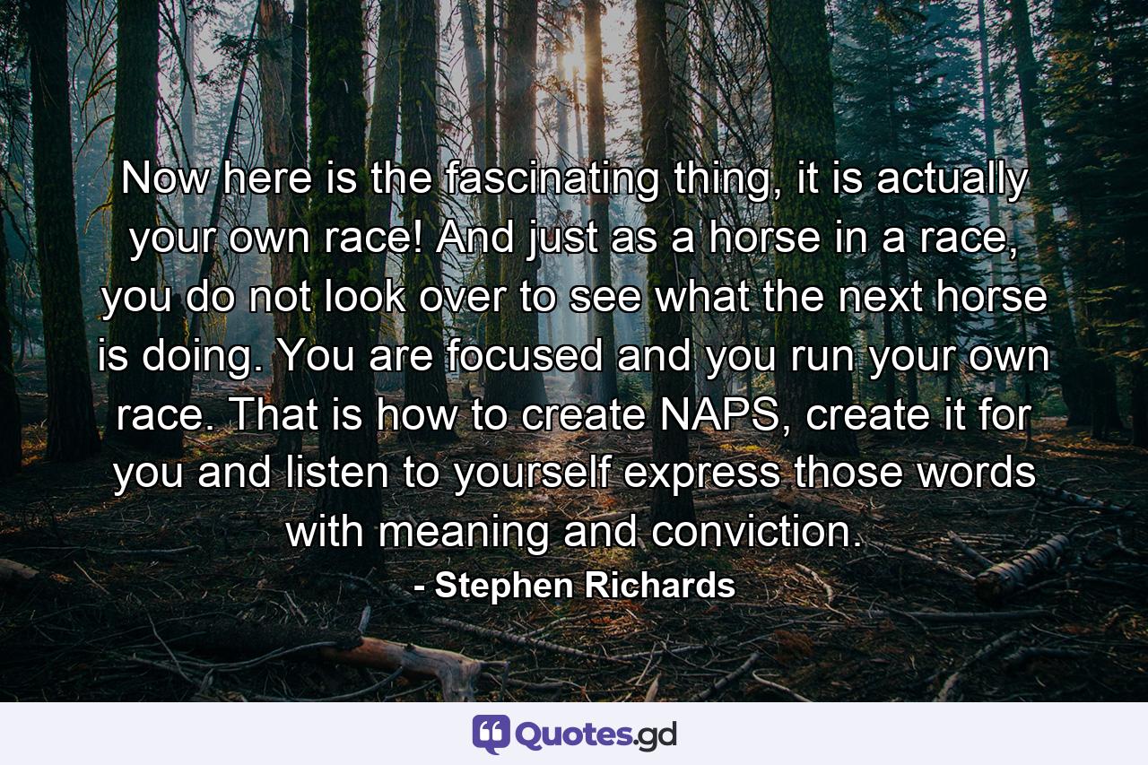 Now here is the fascinating thing, it is actually your own race! And just as a horse in a race, you do not look over to see what the next horse is doing. You are focused and you run your own race. That is how to create NAPS, create it for you and listen to yourself express those words with meaning and conviction. - Quote by Stephen Richards