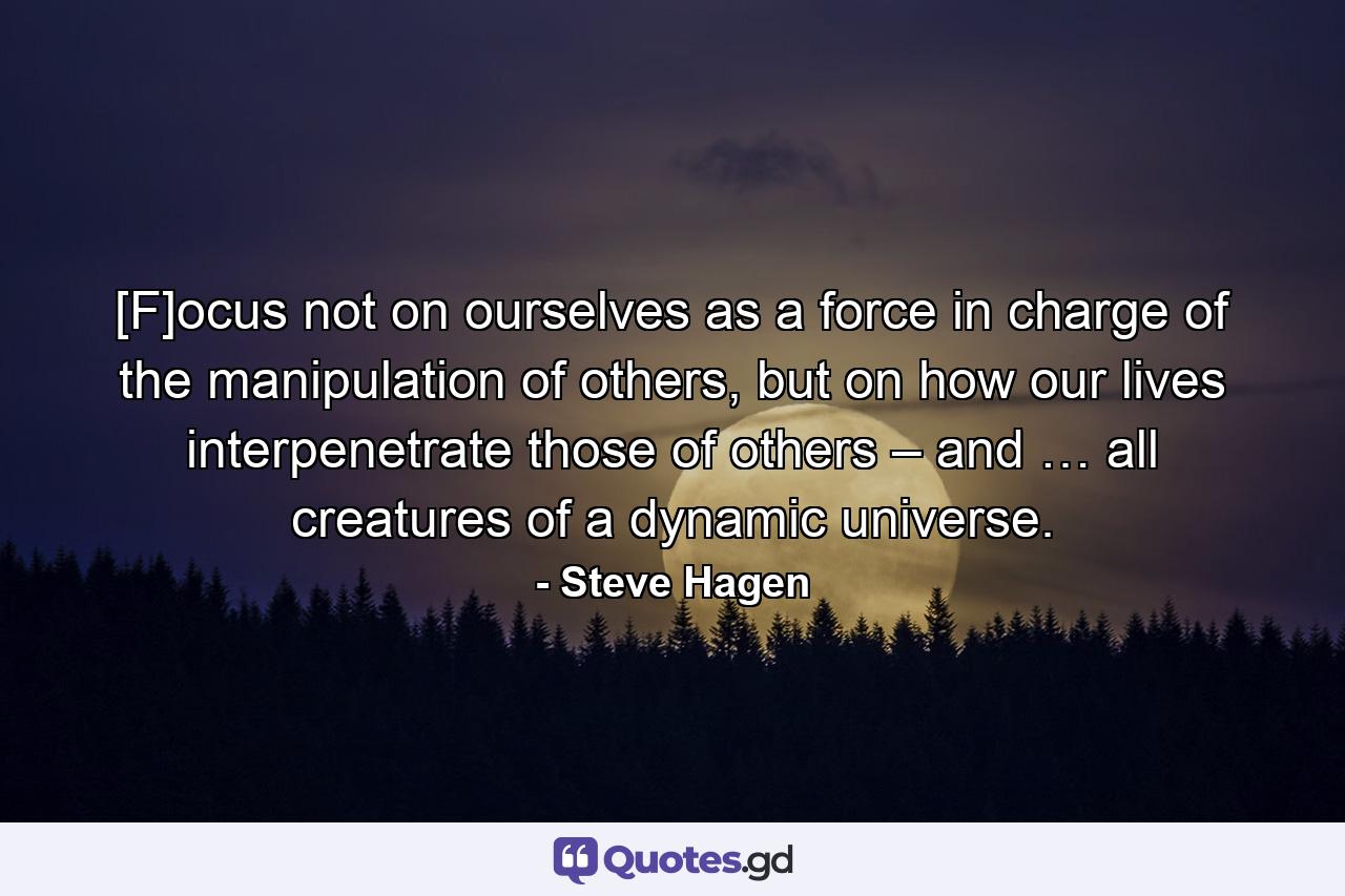 [F]ocus not on ourselves as a force in charge of the manipulation of others, but on how our lives interpenetrate those of others – and … all creatures of a dynamic universe. - Quote by Steve Hagen