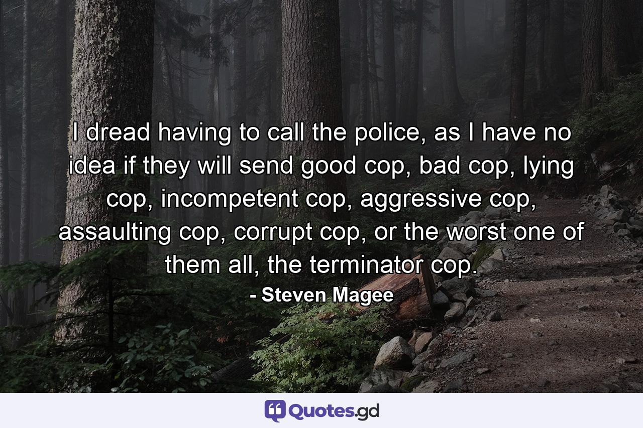 I dread having to call the police, as I have no idea if they will send good cop, bad cop, lying cop, incompetent cop, aggressive cop, assaulting cop, corrupt cop, or the worst one of them all, the terminator cop. - Quote by Steven Magee