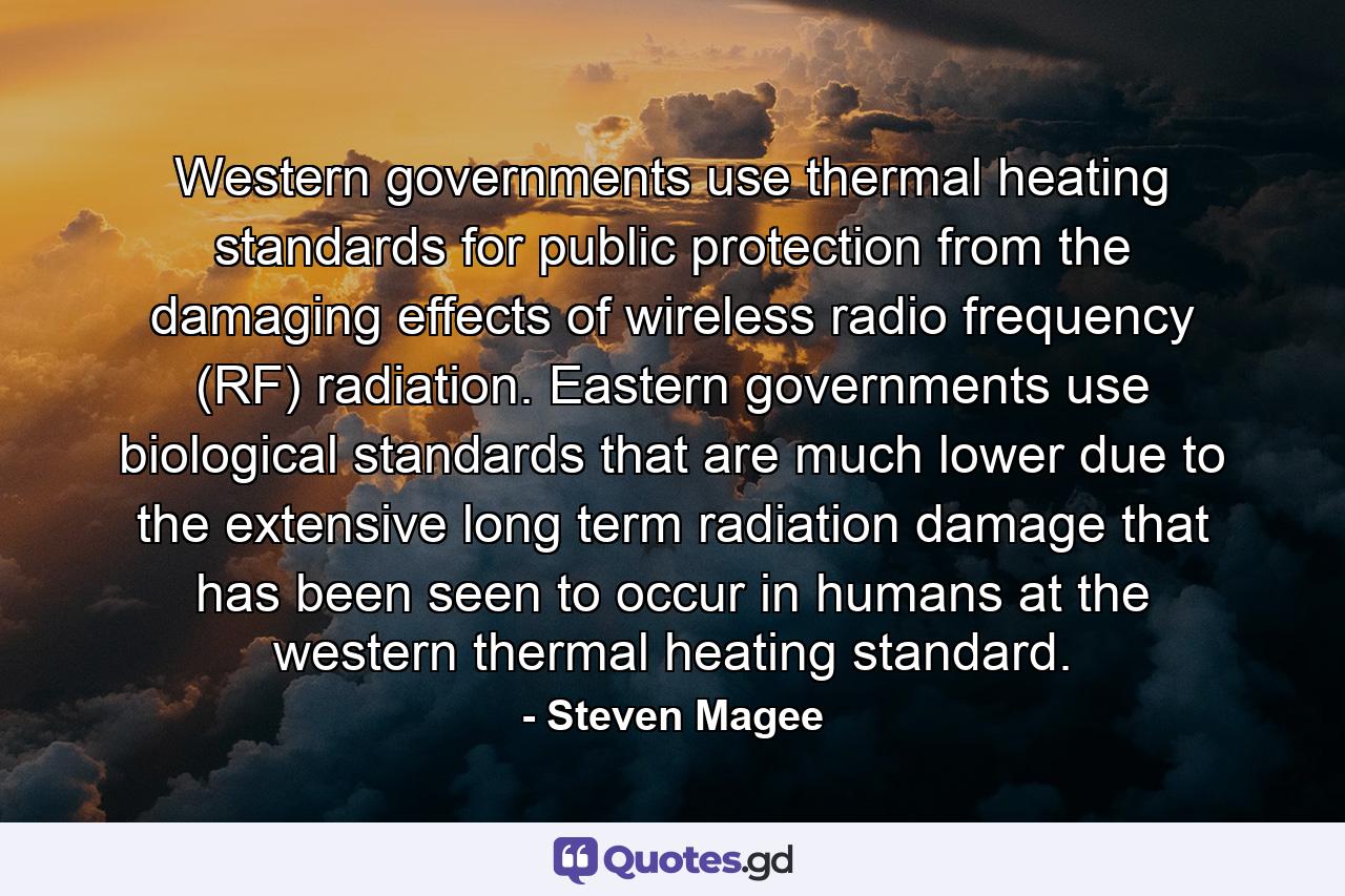 Western governments use thermal heating standards for public protection from the damaging effects of wireless radio frequency (RF) radiation. Eastern governments use biological standards that are much lower due to the extensive long term radiation damage that has been seen to occur in humans at the western thermal heating standard. - Quote by Steven Magee