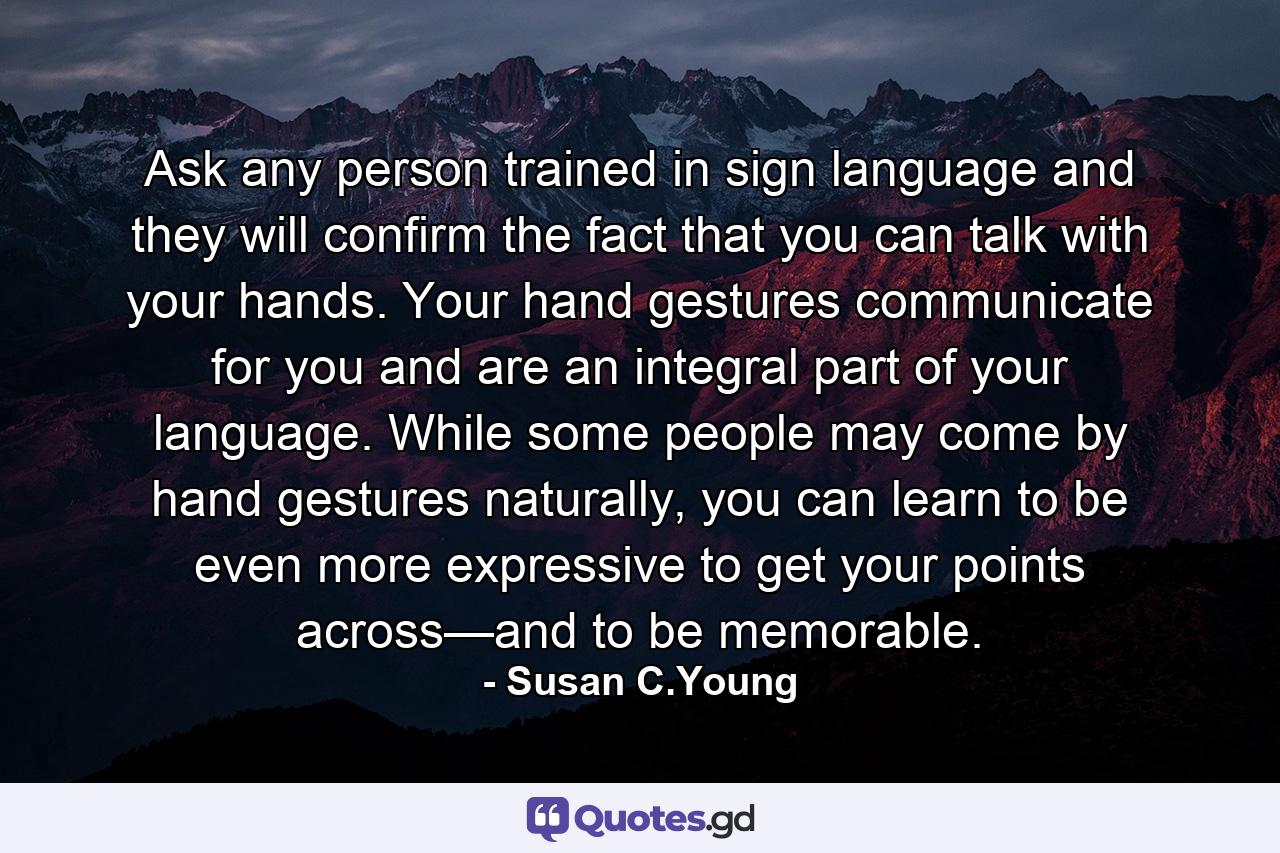 Ask any person trained in sign language and they will confirm the fact that you can talk with your hands. Your hand gestures communicate for you and are an integral part of your language. While some people may come by hand gestures naturally, you can learn to be even more expressive to get your points across—and to be memorable. - Quote by Susan C.Young