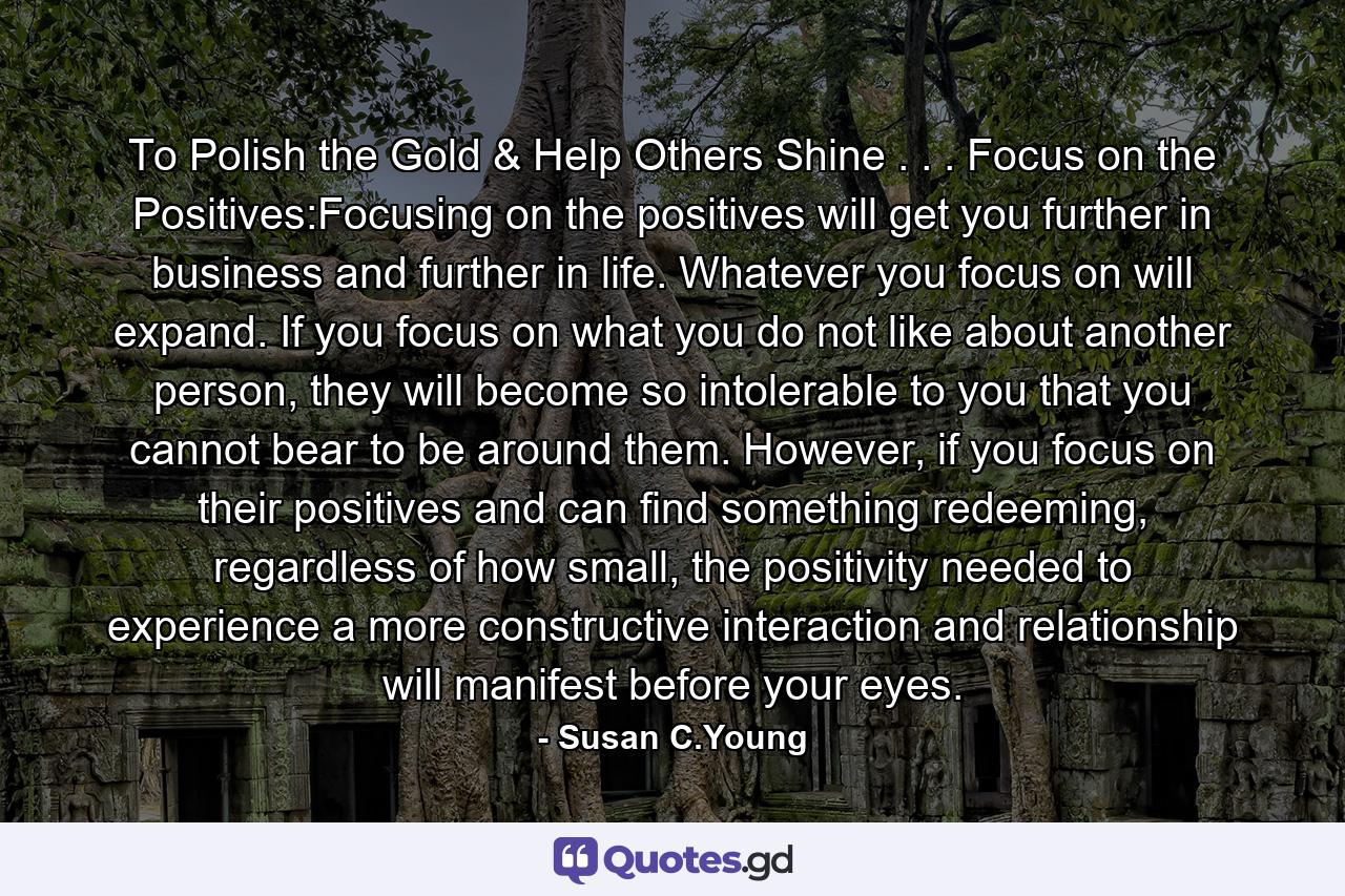 To Polish the Gold & Help Others Shine . . . Focus on the Positives:Focusing on the positives will get you further in business and further in life. Whatever you focus on will expand. If you focus on what you do not like about another person, they will become so intolerable to you that you cannot bear to be around them. However, if you focus on their positives and can find something redeeming, regardless of how small, the positivity needed to experience a more constructive interaction and relationship will manifest before your eyes. - Quote by Susan C.Young