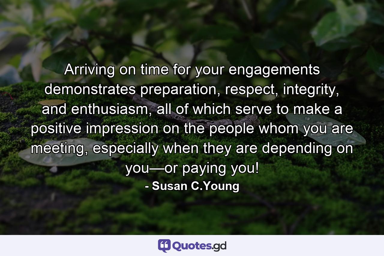 Arriving on time for your engagements demonstrates preparation, respect, integrity, and enthusiasm, all of which serve to make a positive impression on the people whom you are meeting, especially when they are depending on you—or paying you! - Quote by Susan C.Young