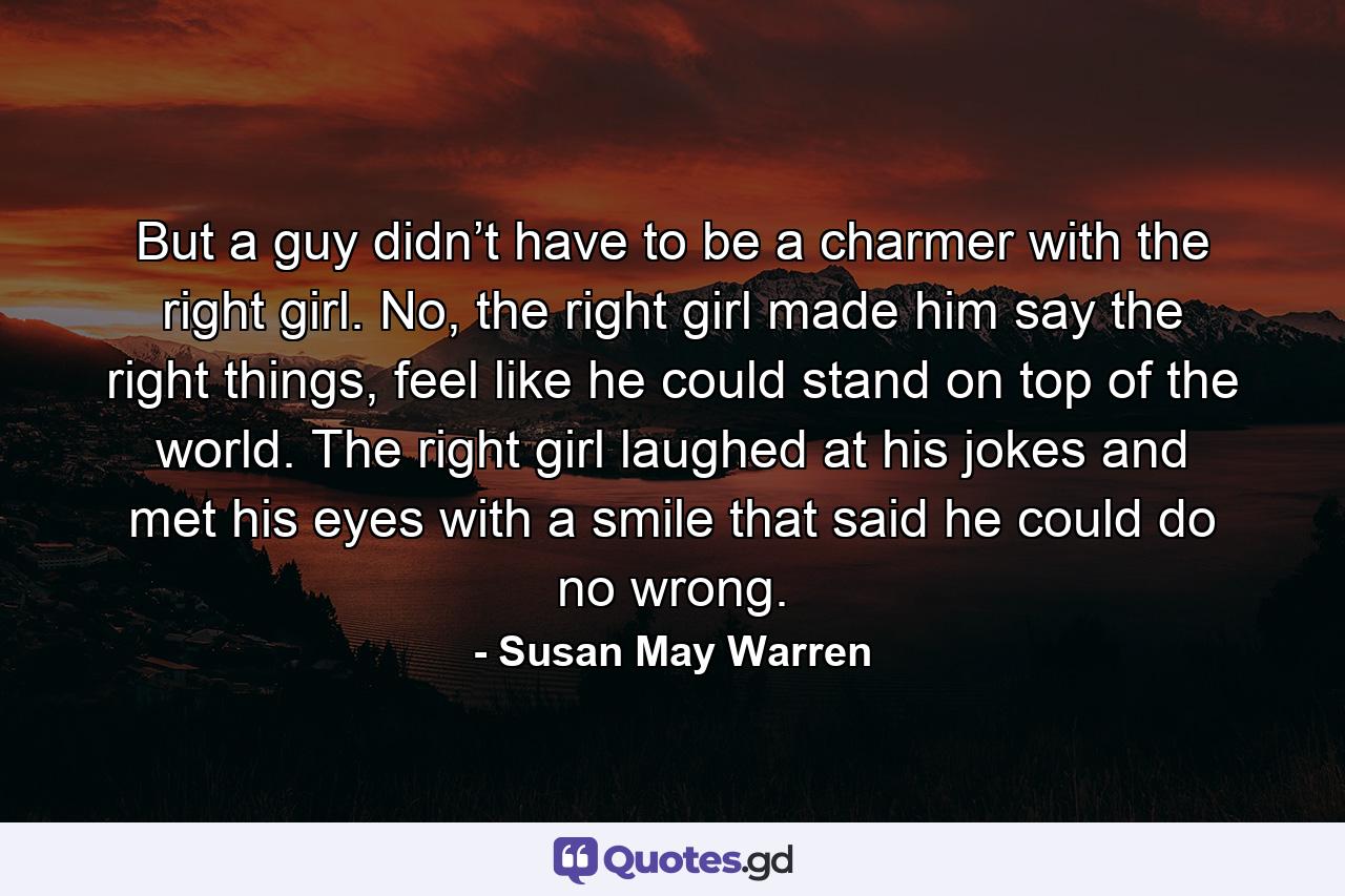 But a guy didn’t have to be a charmer with the right girl. No, the right girl made him say the right things, feel like he could stand on top of the world. The right girl laughed at his jokes and met his eyes with a smile that said he could do no wrong. - Quote by Susan May Warren