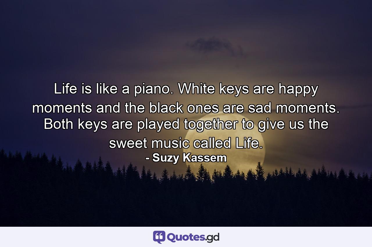 Life is like a piano. White keys are happy moments and the black ones are sad moments. Both keys are played together to give us the sweet music called Life. - Quote by Suzy Kassem