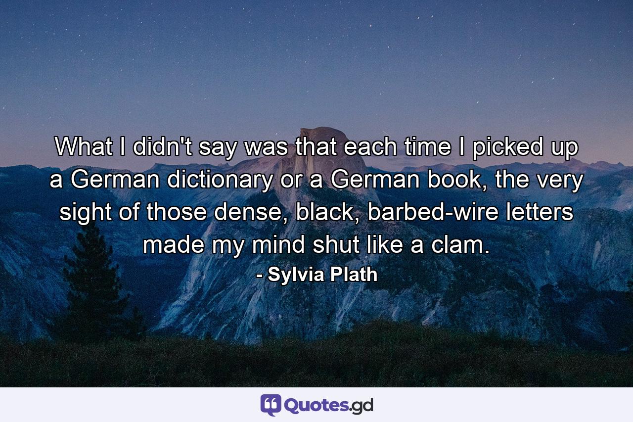 What I didn't say was that each time I picked up a German dictionary or a German book, the very sight of those dense, black, barbed-wire letters made my mind shut like a clam. - Quote by Sylvia Plath